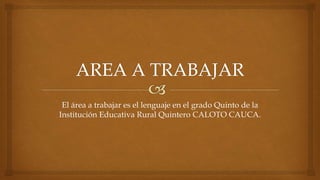 El área a trabajar es el lenguaje en el grado Quinto de la
Institución Educativa Rural Quintero CALOTO CAUCA.
 