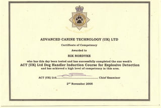 -
ADVANCED CANINE TECHNOLOGY (UKl LTD
'Certificate of Competency
, Awarded to
who has this, day been tested and has successfully completed the one week's
ACT(UK)Ltd Dog Handler Induction Course for Explosive Detection
and has achieved a high level of competency in this area. '
~~ .:>. .
ACT (UK) Ltd ••,••.••••••~•••-;•.•••••••••~••••.•••••.••.•~.••• Chief Exatniner
2nd
November 2005
 