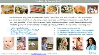 In collaboration with chefs & nutritionists The Dr. Gerry Show tells truth about food fads, supplements
and diets scams. We’ll learn why many people have food sensitivities and doctors now say ‘heal your
gut, heal your life’. With a focus on whole foods, adding more plants to our diet and eliminating
toxicity, guests will demonstrate how to cook up simple, nutritious meals without sacrificing taste.
§  Dana James - Food Coach NYC
§  Dr. Greg Chang - SUPER CHEFS (cooking w/kids)
§  Dr. Tieraona Low Dog (supplements and herbs)
§  Kristen Conn - Mighty Nest (non toxic cookware)
§  Home made baby food
§  Andrea Beaman - Iron Chef, “Fed Up”
§  Dr. Weiss - Ethos health csa,
§  Jamie Oliver - The Food Revolution
“Let Food Be thy Medicine”
For Sponsorship Enquires, Contact: Kate Rolston: kate@DrGerryShow.com T: (908) 832 9609
 