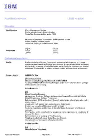 Date: 14-Jan-2015Page 1 of 3Resource Manager:
Adam Hebblethwaite United Kingdom
Education
Qualifications MSc in Management Studies
Southampton University, United Kingdom
Thesis Title: Decision Making Model, 1988
BA (Honours) Degree in Mathematics & Management Studies
Brunel University, United Kingdom
Thesis Title: Starting A Small Business, 1985
Languages
English Fluent
French Basic
German Basic
Professional experience
Profile A self-motivated and focused Procurement professional with in excess of 29 years
experience covering wide and diverse environments. A natural team builder and leader
with the ability to operate at the highest levels across functional, business, and national
boundaries. Proven ability to balance strategic thinking with operational achievement.
Career History 08/2012 - To date
Global Procurement
Global Sourcing Manager for Microsoft and GTS PBM
Team lead for Microsoft Relationship Managers and GTS Procurement Brand Manager
for Global Software Sourcing
01/2004 - 08/2012
IBM
Global Sourcing Manager
Managing and directing a Software and associated Services Commodity portfolio for
Global PC/Mid-range Software Procurement
Optimising direct (OEM) and indirect (Channel) relationships, often of a complex multi-
faceted nature;
Virtual/matrix multi-cultural team leadership on a Global scale;
Creation and execution of Global commodity strategy;
Tendering, Negotiation and Contract Drafting for Global, Geography and Regional
contracts ;
Working alone and in cross-functional groups in a matrix organisation to reduce cost &
increase Rev Gen;
Communication at all levels up to Vice President;
Reporting directly to US based Global Sourcing Director;
International travel as required, often at short notice.
01/1996 - 01/2004
IBM
EMEA Software Team Lead
 