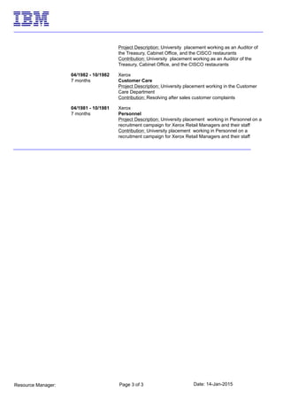 Date: 14-Jan-2015Page 3 of 3Resource Manager:
Project Description: University placement working as an Auditor of
the Treasury, Cabinet Office, and the CISCO restaurants
Contribution: University placement working as an Auditor of the
Treasury, Cabinet Office, and the CISCO restaurants
04/1982 - 10/1982
7 months
Xerox
Customer Care
Project Description: University placement working in the Customer
Care Department
Contribution: Resolving after sales customer complaints
04/1981 - 10/1981
7 months
Xerox
Personnel
Project Description: University placement working in Personnel on a
recruitment campaign for Xerox Retail Managers and their staff
Contribution: University placement working in Personnel on a
recruitment campaign for Xerox Retail Managers and their staff
 