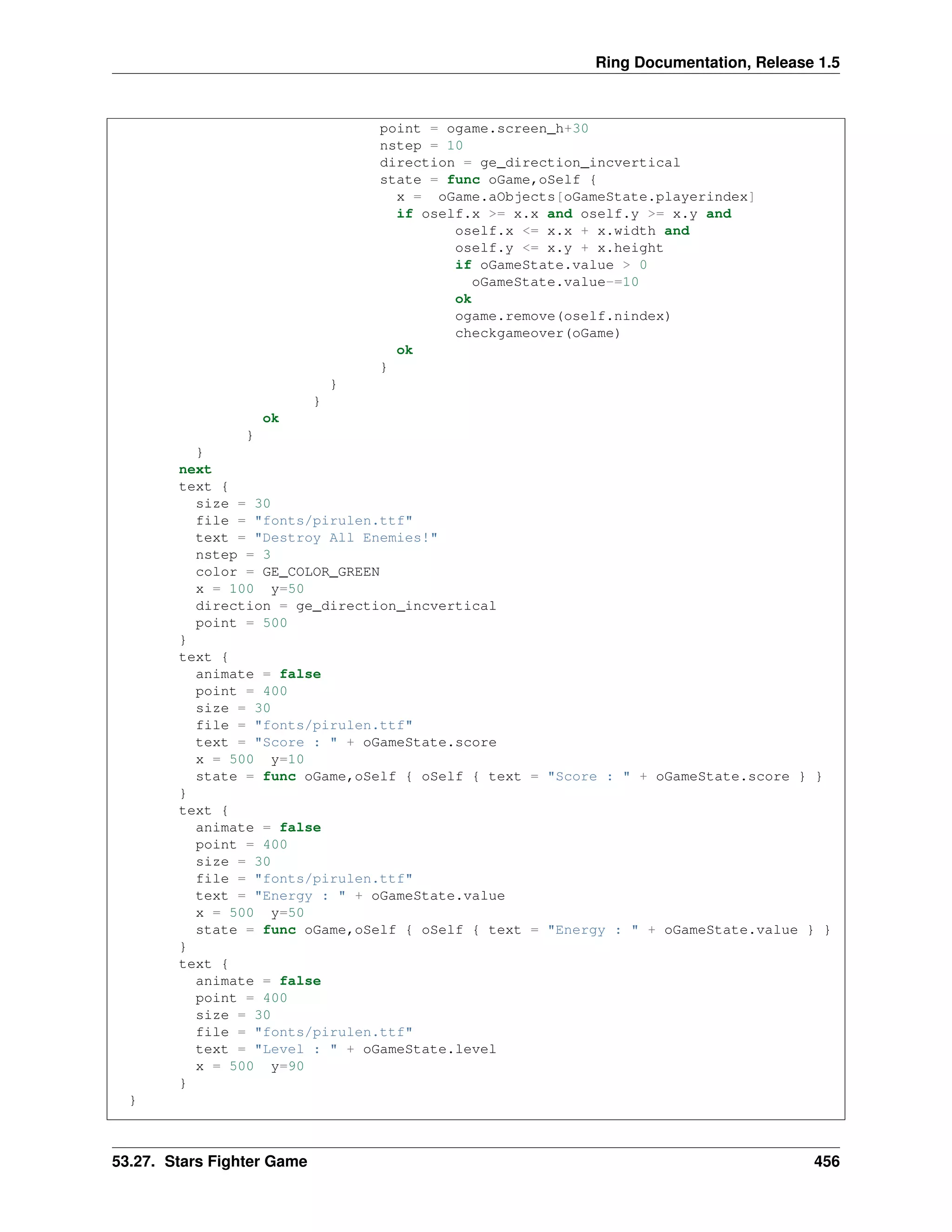 Ring Documentation, Release 1.5
point = ogame.screen_h+30
nstep = 10
direction = ge_direction_incvertical
state = func oGame,oSelf {
x = oGame.aObjects[oGameState.playerindex]
if oself.x >= x.x and oself.y >= x.y and
oself.x <= x.x + x.width and
oself.y <= x.y + x.height
if oGameState.value > 0
oGameState.value-=10
ok
ogame.remove(oself.nindex)
checkgameover(oGame)
ok
}
}
}
ok
}
}
next
text {
size = 30
file = "fonts/pirulen.ttf"
text = "Destroy All Enemies!"
nstep = 3
color = GE_COLOR_GREEN
x = 100 y=50
direction = ge_direction_incvertical
point = 500
}
text {
animate = false
point = 400
size = 30
file = "fonts/pirulen.ttf"
text = "Score : " + oGameState.score
x = 500 y=10
state = func oGame,oSelf { oSelf { text = "Score : " + oGameState.score } }
}
text {
animate = false
point = 400
size = 30
file = "fonts/pirulen.ttf"
text = "Energy : " + oGameState.value
x = 500 y=50
state = func oGame,oSelf { oSelf { text = "Energy : " + oGameState.value } }
}
text {
animate = false
point = 400
size = 30
file = "fonts/pirulen.ttf"
text = "Level : " + oGameState.level
x = 500 y=90
}
}
53.27. Stars Fighter Game 456
 