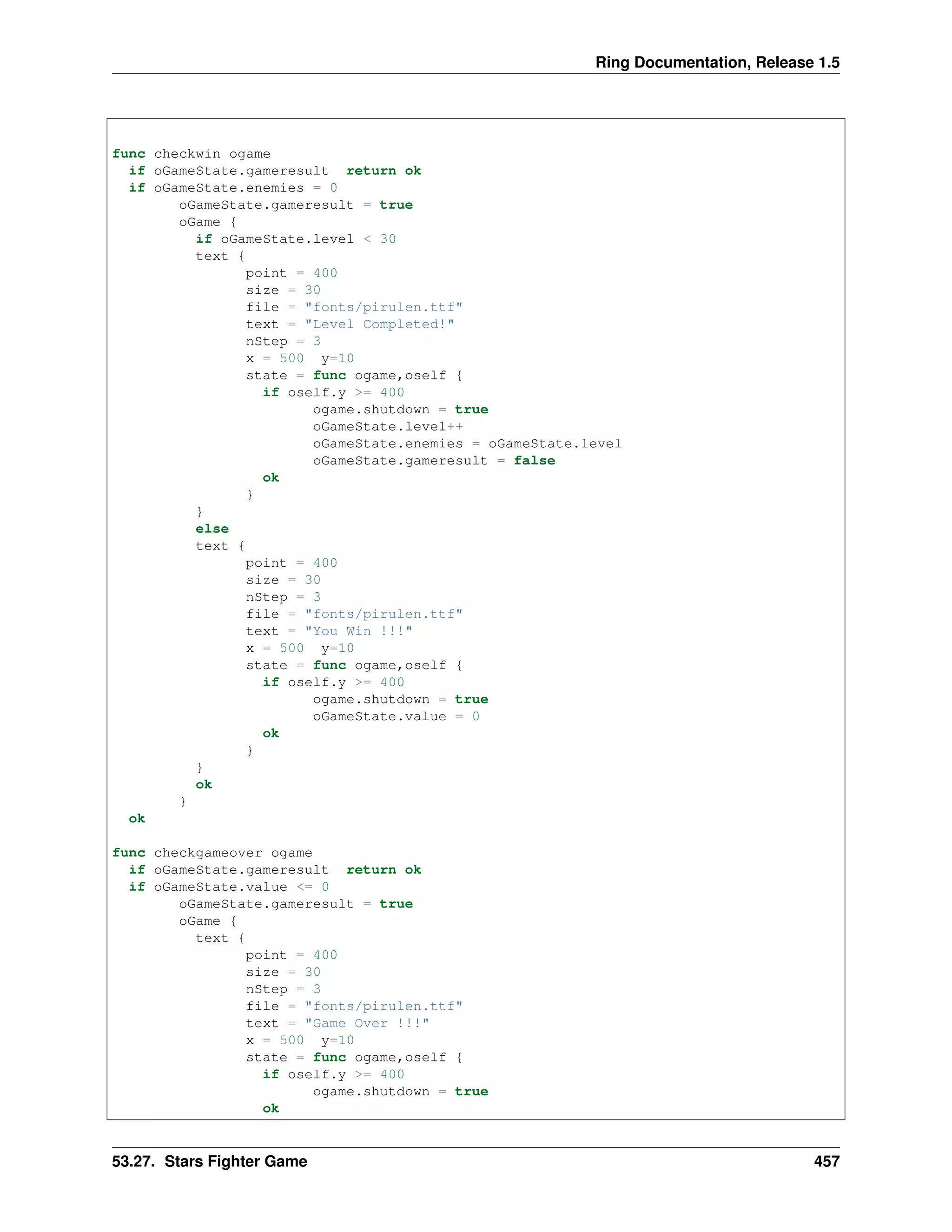 Ring Documentation, Release 1.5
func checkwin ogame
if oGameState.gameresult return ok
if oGameState.enemies = 0
oGameState.gameresult = true
oGame {
if oGameState.level < 30
text {
point = 400
size = 30
file = "fonts/pirulen.ttf"
text = "Level Completed!"
nStep = 3
x = 500 y=10
state = func ogame,oself {
if oself.y >= 400
ogame.shutdown = true
oGameState.level++
oGameState.enemies = oGameState.level
oGameState.gameresult = false
ok
}
}
else
text {
point = 400
size = 30
nStep = 3
file = "fonts/pirulen.ttf"
text = "You Win !!!"
x = 500 y=10
state = func ogame,oself {
if oself.y >= 400
ogame.shutdown = true
oGameState.value = 0
ok
}
}
ok
}
ok
func checkgameover ogame
if oGameState.gameresult return ok
if oGameState.value <= 0
oGameState.gameresult = true
oGame {
text {
point = 400
size = 30
nStep = 3
file = "fonts/pirulen.ttf"
text = "Game Over !!!"
x = 500 y=10
state = func ogame,oself {
if oself.y >= 400
ogame.shutdown = true
ok
53.27. Stars Fighter Game 457
 