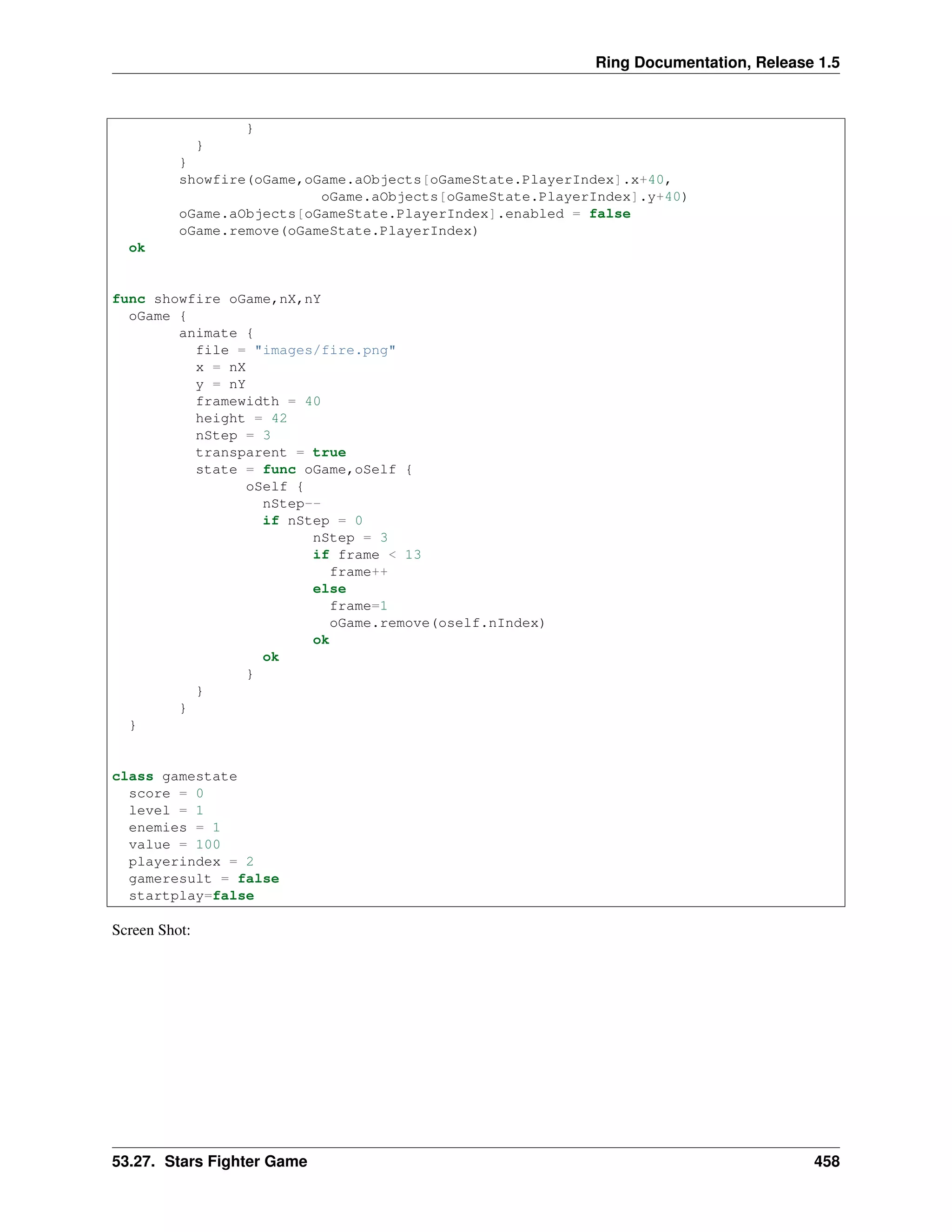 Ring Documentation, Release 1.5
}
}
}
showfire(oGame,oGame.aObjects[oGameState.PlayerIndex].x+40,
oGame.aObjects[oGameState.PlayerIndex].y+40)
oGame.aObjects[oGameState.PlayerIndex].enabled = false
oGame.remove(oGameState.PlayerIndex)
ok
func showfire oGame,nX,nY
oGame {
animate {
file = "images/fire.png"
x = nX
y = nY
framewidth = 40
height = 42
nStep = 3
transparent = true
state = func oGame,oSelf {
oSelf {
nStep--
if nStep = 0
nStep = 3
if frame < 13
frame++
else
frame=1
oGame.remove(oself.nIndex)
ok
ok
}
}
}
}
class gamestate
score = 0
level = 1
enemies = 1
value = 100
playerindex = 2
gameresult = false
startplay=false
Screen Shot:
53.27. Stars Fighter Game 458
 