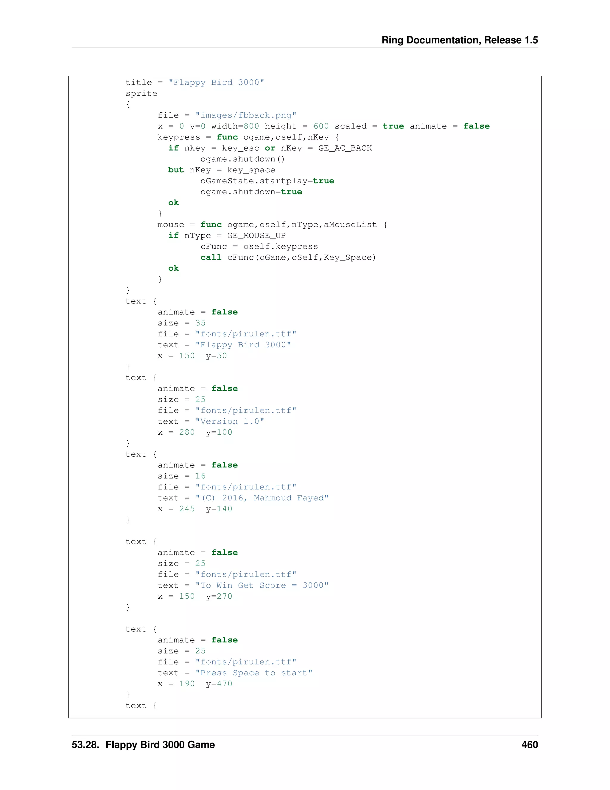 Ring Documentation, Release 1.5
title = "Flappy Bird 3000"
sprite
{
file = "images/fbback.png"
x = 0 y=0 width=800 height = 600 scaled = true animate = false
keypress = func ogame,oself,nKey {
if nkey = key_esc or nKey = GE_AC_BACK
ogame.shutdown()
but nKey = key_space
oGameState.startplay=true
ogame.shutdown=true
ok
}
mouse = func ogame,oself,nType,aMouseList {
if nType = GE_MOUSE_UP
cFunc = oself.keypress
call cFunc(oGame,oSelf,Key_Space)
ok
}
}
text {
animate = false
size = 35
file = "fonts/pirulen.ttf"
text = "Flappy Bird 3000"
x = 150 y=50
}
text {
animate = false
size = 25
file = "fonts/pirulen.ttf"
text = "Version 1.0"
x = 280 y=100
}
text {
animate = false
size = 16
file = "fonts/pirulen.ttf"
text = "(C) 2016, Mahmoud Fayed"
x = 245 y=140
}
text {
animate = false
size = 25
file = "fonts/pirulen.ttf"
text = "To Win Get Score = 3000"
x = 150 y=270
}
text {
animate = false
size = 25
file = "fonts/pirulen.ttf"
text = "Press Space to start"
x = 190 y=470
}
text {
53.28. Flappy Bird 3000 Game 460
 