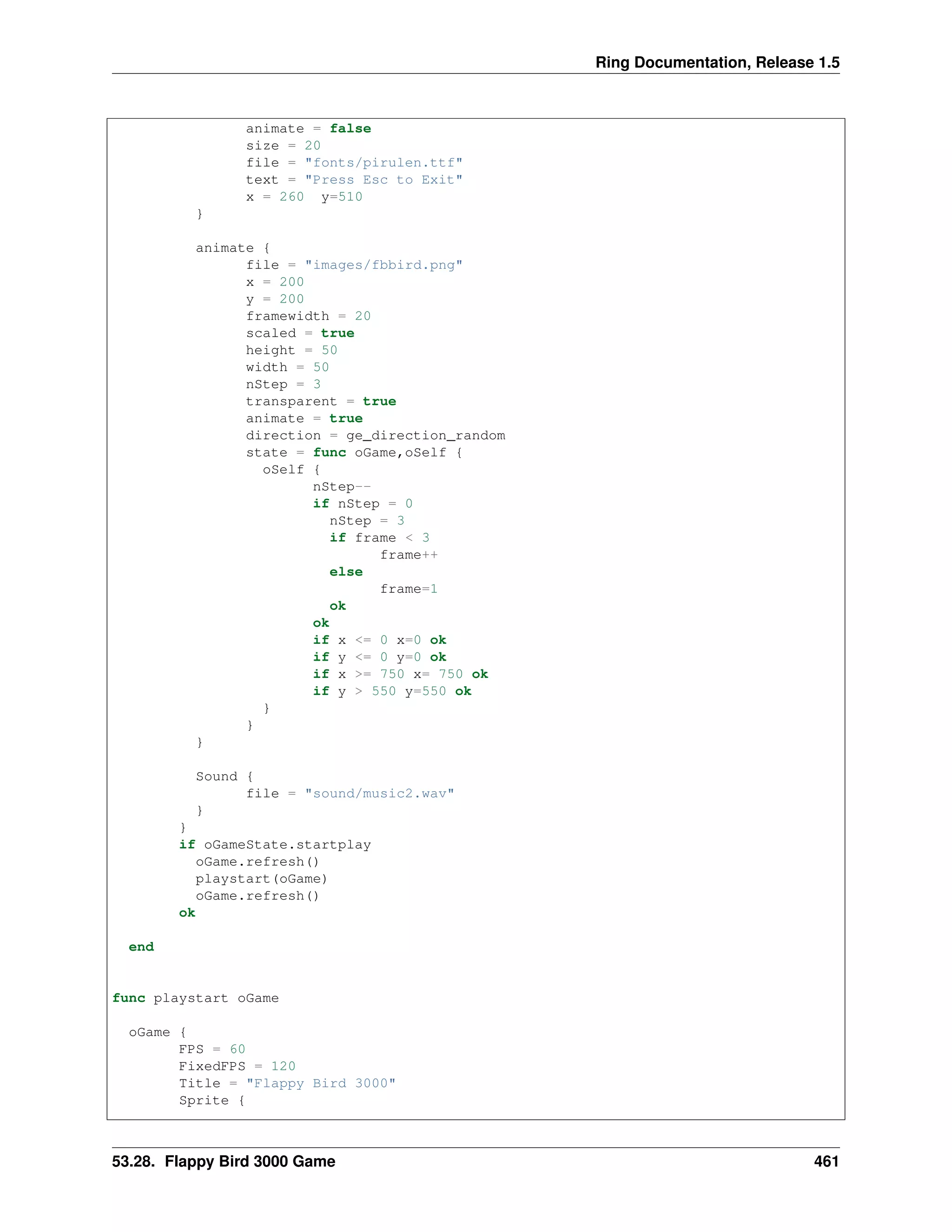 Ring Documentation, Release 1.5
animate = false
size = 20
file = "fonts/pirulen.ttf"
text = "Press Esc to Exit"
x = 260 y=510
}
animate {
file = "images/fbbird.png"
x = 200
y = 200
framewidth = 20
scaled = true
height = 50
width = 50
nStep = 3
transparent = true
animate = true
direction = ge_direction_random
state = func oGame,oSelf {
oSelf {
nStep--
if nStep = 0
nStep = 3
if frame < 3
frame++
else
frame=1
ok
ok
if x <= 0 x=0 ok
if y <= 0 y=0 ok
if x >= 750 x= 750 ok
if y > 550 y=550 ok
}
}
}
Sound {
file = "sound/music2.wav"
}
}
if oGameState.startplay
oGame.refresh()
playstart(oGame)
oGame.refresh()
ok
end
func playstart oGame
oGame {
FPS = 60
FixedFPS = 120
Title = "Flappy Bird 3000"
Sprite {
53.28. Flappy Bird 3000 Game 461
 