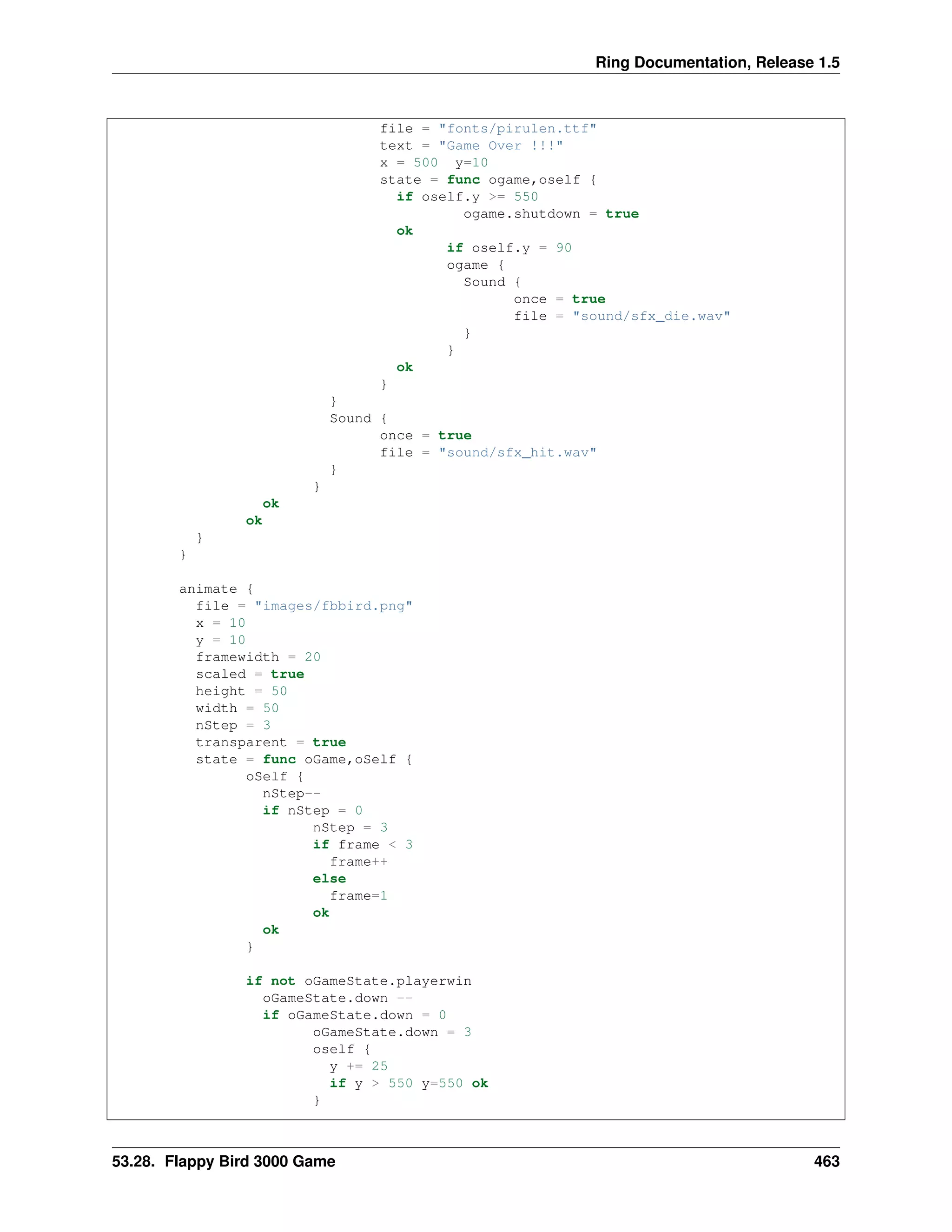 Ring Documentation, Release 1.5
file = "fonts/pirulen.ttf"
text = "Game Over !!!"
x = 500 y=10
state = func ogame,oself {
if oself.y >= 550
ogame.shutdown = true
ok
if oself.y = 90
ogame {
Sound {
once = true
file = "sound/sfx_die.wav"
}
}
ok
}
}
Sound {
once = true
file = "sound/sfx_hit.wav"
}
}
ok
ok
}
}
animate {
file = "images/fbbird.png"
x = 10
y = 10
framewidth = 20
scaled = true
height = 50
width = 50
nStep = 3
transparent = true
state = func oGame,oSelf {
oSelf {
nStep--
if nStep = 0
nStep = 3
if frame < 3
frame++
else
frame=1
ok
ok
}
if not oGameState.playerwin
oGameState.down --
if oGameState.down = 0
oGameState.down = 3
oself {
y += 25
if y > 550 y=550 ok
}
53.28. Flappy Bird 3000 Game 463
 