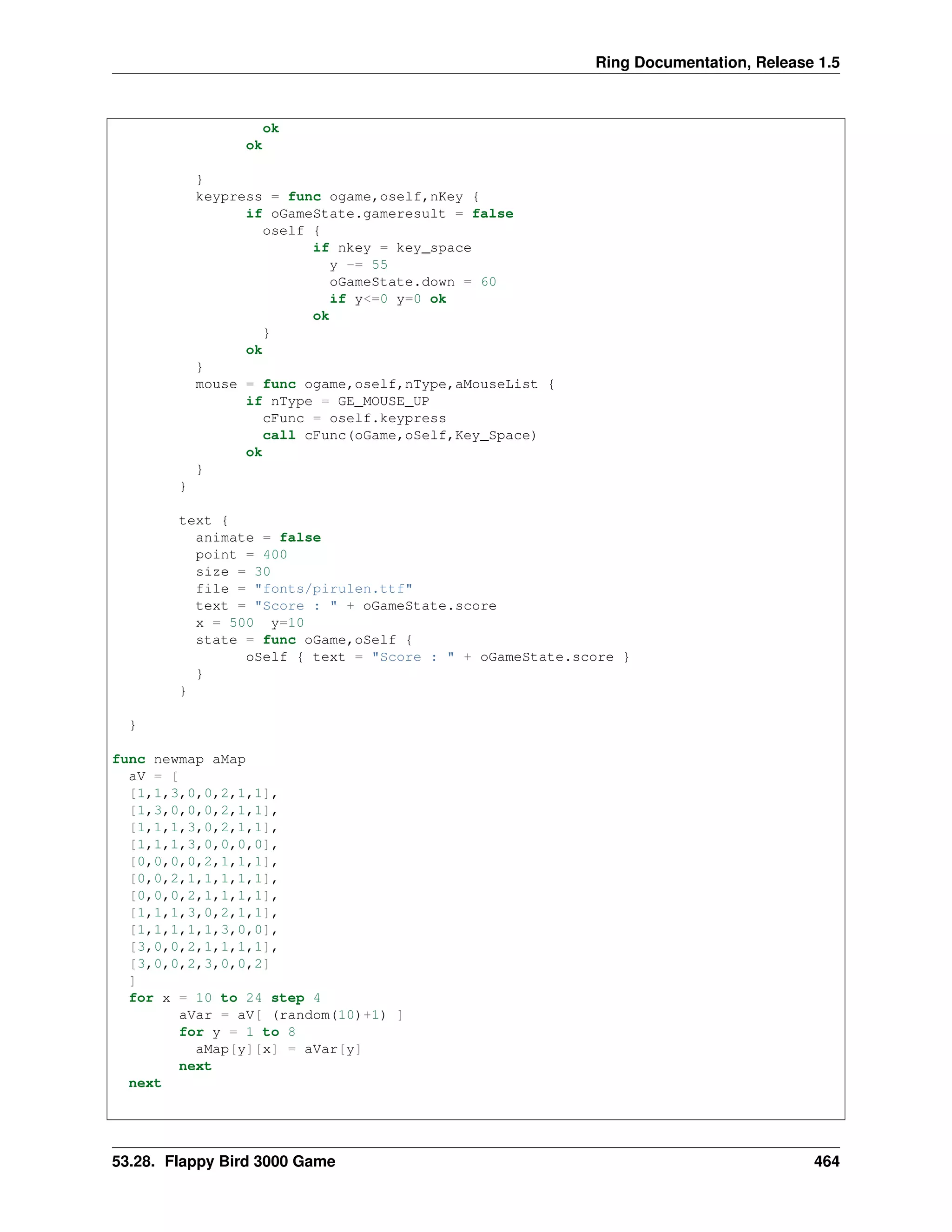Ring Documentation, Release 1.5
ok
ok
}
keypress = func ogame,oself,nKey {
if oGameState.gameresult = false
oself {
if nkey = key_space
y -= 55
oGameState.down = 60
if y<=0 y=0 ok
ok
}
ok
}
mouse = func ogame,oself,nType,aMouseList {
if nType = GE_MOUSE_UP
cFunc = oself.keypress
call cFunc(oGame,oSelf,Key_Space)
ok
}
}
text {
animate = false
point = 400
size = 30
file = "fonts/pirulen.ttf"
text = "Score : " + oGameState.score
x = 500 y=10
state = func oGame,oSelf {
oSelf { text = "Score : " + oGameState.score }
}
}
}
func newmap aMap
aV = [
[1,1,3,0,0,2,1,1],
[1,3,0,0,0,2,1,1],
[1,1,1,3,0,2,1,1],
[1,1,1,3,0,0,0,0],
[0,0,0,0,2,1,1,1],
[0,0,2,1,1,1,1,1],
[0,0,0,2,1,1,1,1],
[1,1,1,3,0,2,1,1],
[1,1,1,1,1,3,0,0],
[3,0,0,2,1,1,1,1],
[3,0,0,2,3,0,0,2]
]
for x = 10 to 24 step 4
aVar = aV[ (random(10)+1) ]
for y = 1 to 8
aMap[y][x] = aVar[y]
next
next
53.28. Flappy Bird 3000 Game 464
 