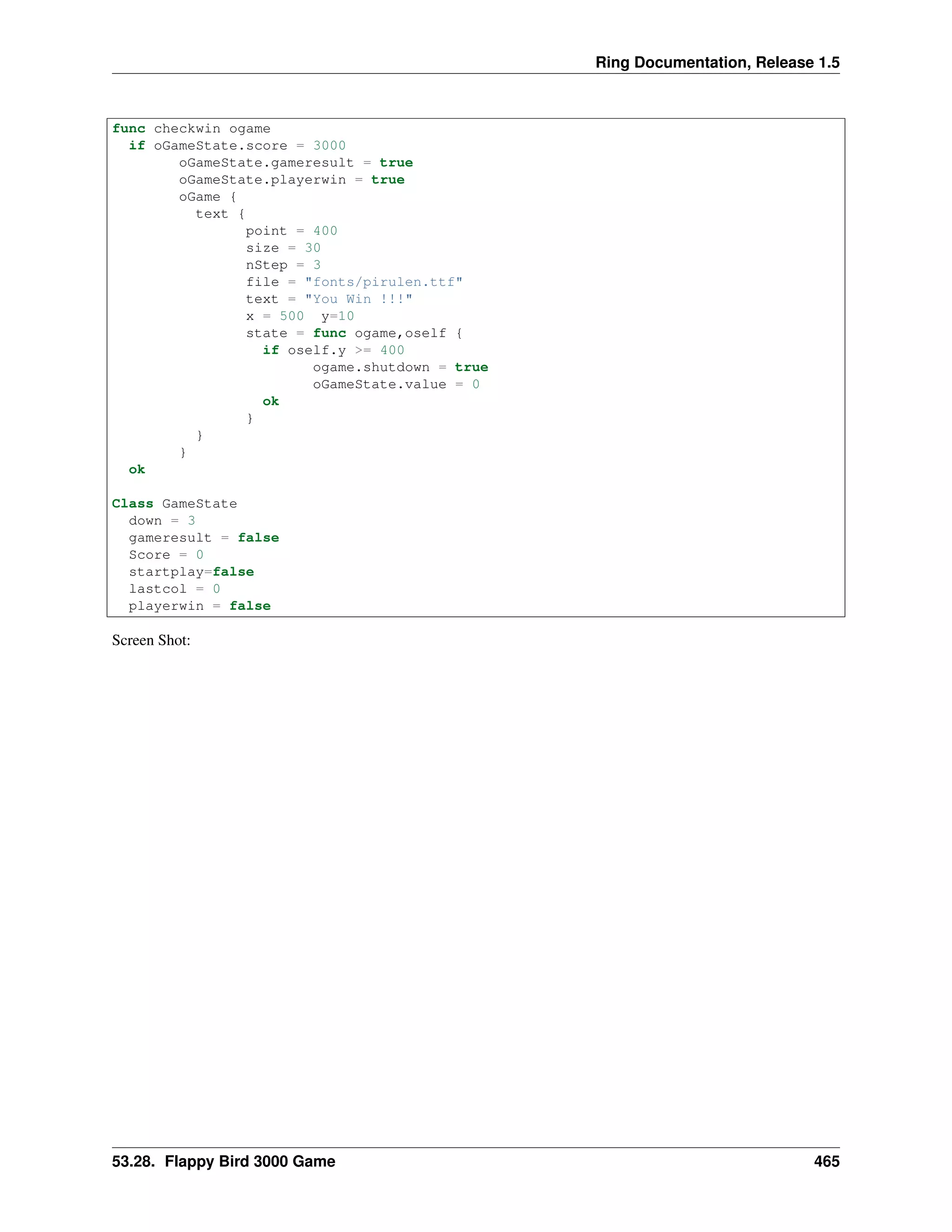 Ring Documentation, Release 1.5
func checkwin ogame
if oGameState.score = 3000
oGameState.gameresult = true
oGameState.playerwin = true
oGame {
text {
point = 400
size = 30
nStep = 3
file = "fonts/pirulen.ttf"
text = "You Win !!!"
x = 500 y=10
state = func ogame,oself {
if oself.y >= 400
ogame.shutdown = true
oGameState.value = 0
ok
}
}
}
ok
Class GameState
down = 3
gameresult = false
Score = 0
startplay=false
lastcol = 0
playerwin = false
Screen Shot:
53.28. Flappy Bird 3000 Game 465
 
