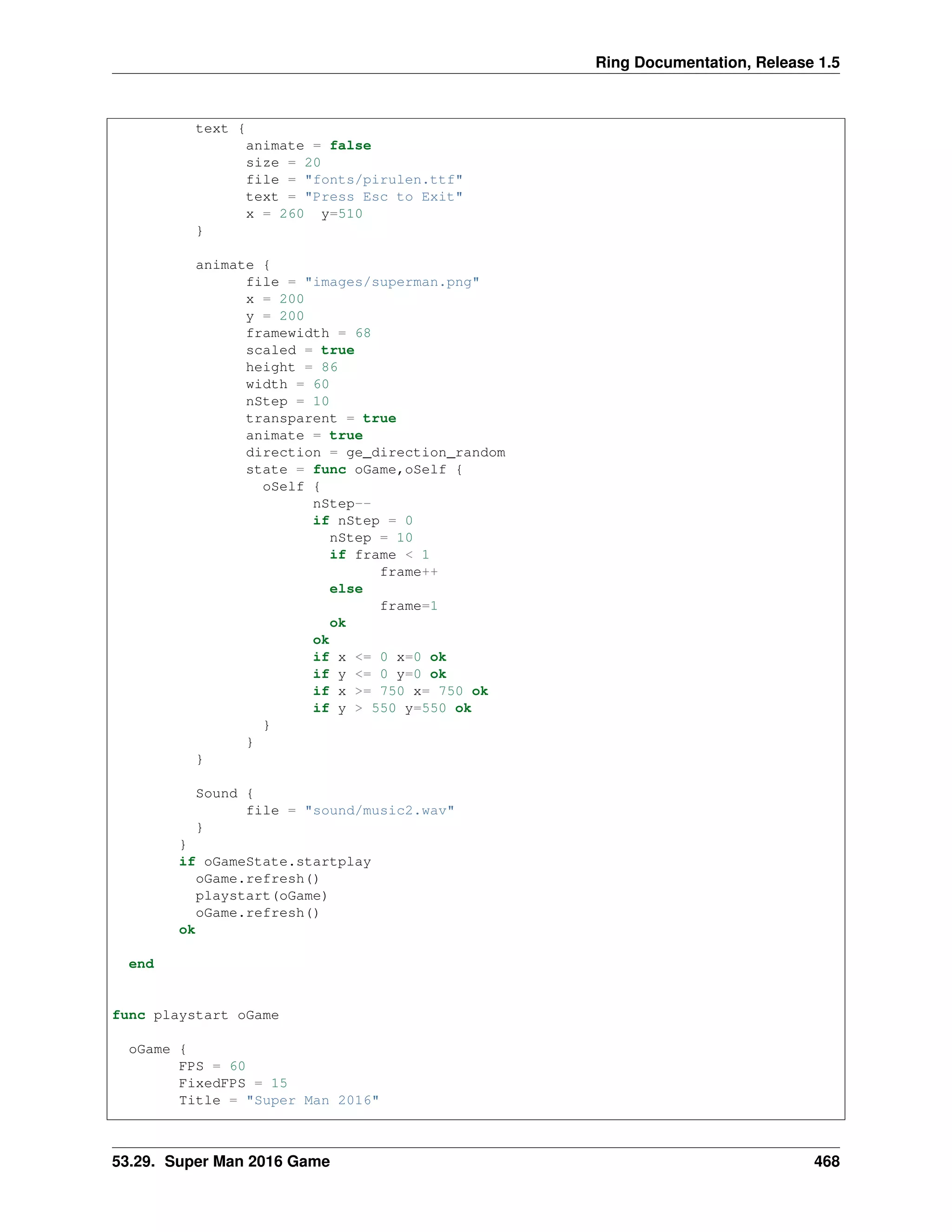 Ring Documentation, Release 1.5
text {
animate = false
size = 20
file = "fonts/pirulen.ttf"
text = "Press Esc to Exit"
x = 260 y=510
}
animate {
file = "images/superman.png"
x = 200
y = 200
framewidth = 68
scaled = true
height = 86
width = 60
nStep = 10
transparent = true
animate = true
direction = ge_direction_random
state = func oGame,oSelf {
oSelf {
nStep--
if nStep = 0
nStep = 10
if frame < 1
frame++
else
frame=1
ok
ok
if x <= 0 x=0 ok
if y <= 0 y=0 ok
if x >= 750 x= 750 ok
if y > 550 y=550 ok
}
}
}
Sound {
file = "sound/music2.wav"
}
}
if oGameState.startplay
oGame.refresh()
playstart(oGame)
oGame.refresh()
ok
end
func playstart oGame
oGame {
FPS = 60
FixedFPS = 15
Title = "Super Man 2016"
53.29. Super Man 2016 Game 468
 