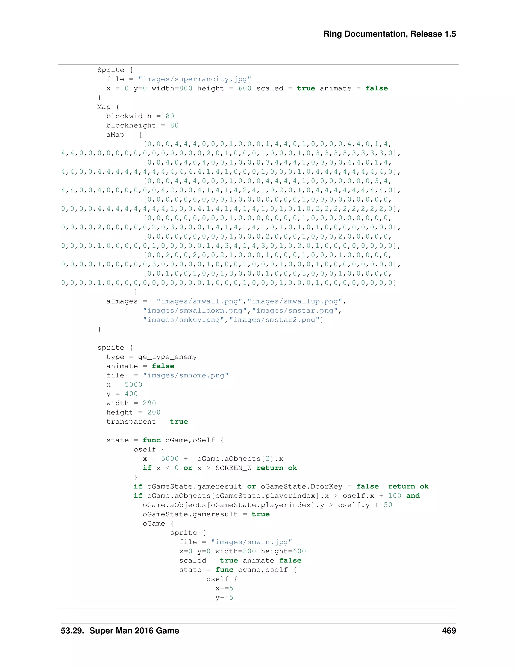 Ring Documentation, Release 1.5
Sprite {
file = "images/supermancity.jpg"
x = 0 y=0 width=800 height = 600 scaled = true animate = false
}
Map {
blockwidth = 80
blockheight = 80
aMap = [
[0,0,0,4,4,4,0,0,0,1,0,0,0,1,4,4,0,1,0,0,0,0,4,4,0,1,4,
4,4,0,0,0,0,0,0,0,0,0,0,0,0,0,0,2,0,1,0,0,0,1,0,0,0,1,0,3,3,3,5,3,3,3,3,0],
[0,0,4,0,4,0,4,0,0,1,0,0,0,3,4,4,4,1,0,0,0,0,4,4,0,1,4,
4,4,0,0,4,4,4,4,4,4,4,4,4,4,4,4,1,4,1,0,0,0,1,0,0,0,1,0,4,4,4,4,4,4,4,4,0],
[0,0,0,4,4,4,0,0,0,1,0,0,0,4,4,4,4,1,0,0,0,0,0,0,0,3,4,
4,4,0,0,4,0,0,0,0,0,0,4,2,0,0,4,1,4,1,4,2,4,1,0,2,0,1,0,4,4,4,4,4,4,4,4,0],
[0,0,0,0,0,0,0,0,0,1,0,0,0,0,0,0,0,1,0,0,0,0,0,0,0,0,0,
0,0,0,0,4,4,4,4,4,4,4,4,1,0,0,4,1,4,1,4,1,4,1,0,1,0,1,0,2,2,2,2,2,2,2,2,0],
[0,0,0,0,0,0,0,0,0,1,0,0,0,0,0,0,0,1,0,0,0,0,0,0,0,0,0,
0,0,0,0,2,0,0,0,0,0,2,0,3,0,0,0,1,4,1,4,1,4,1,0,1,0,1,0,1,0,0,0,0,0,0,0,0],
[0,0,0,0,0,0,0,0,0,1,0,0,0,2,0,0,0,1,0,0,0,2,0,0,0,0,0,
0,0,0,0,1,0,0,0,0,0,1,0,0,0,0,0,1,4,3,4,1,4,3,0,1,0,3,0,1,0,0,0,0,0,0,0,0],
[0,0,2,0,0,2,0,0,2,1,0,0,0,1,0,0,0,1,0,0,0,1,0,0,0,0,0,
0,0,0,0,1,0,0,0,0,0,3,0,0,0,0,0,1,0,0,0,1,0,0,0,1,0,0,0,1,0,0,0,0,0,0,0,0],
[0,0,1,0,0,1,0,0,1,3,0,0,0,1,0,0,0,3,0,0,0,1,0,0,0,0,0,
0,0,0,0,1,0,0,0,0,0,0,0,0,0,0,0,1,0,0,0,1,0,0,0,1,0,0,0,1,0,0,0,0,0,0,0,0]
]
aImages = ["images/smwall.png","images/smwallup.png",
"images/smwalldown.png","images/smstar.png",
"images/smkey.png","images/smstar2.png"]
}
sprite {
type = ge_type_enemy
animate = false
file = "images/smhome.png"
x = 5000
y = 400
width = 290
height = 200
transparent = true
state = func oGame,oSelf {
oself {
x = 5000 + oGame.aObjects[2].x
if x < 0 or x > SCREEN_W return ok
}
if oGameState.gameresult or oGameState.DoorKey = false return ok
if oGame.aObjects[oGameState.playerindex].x > oself.x + 100 and
oGame.aObjects[oGameState.playerindex].y > oself.y + 50
oGameState.gameresult = true
oGame {
sprite {
file = "images/smwin.jpg"
x=0 y=0 width=800 height=600
scaled = true animate=false
state = func ogame,oself {
oself {
x-=5
y-=5
53.29. Super Man 2016 Game 469
 