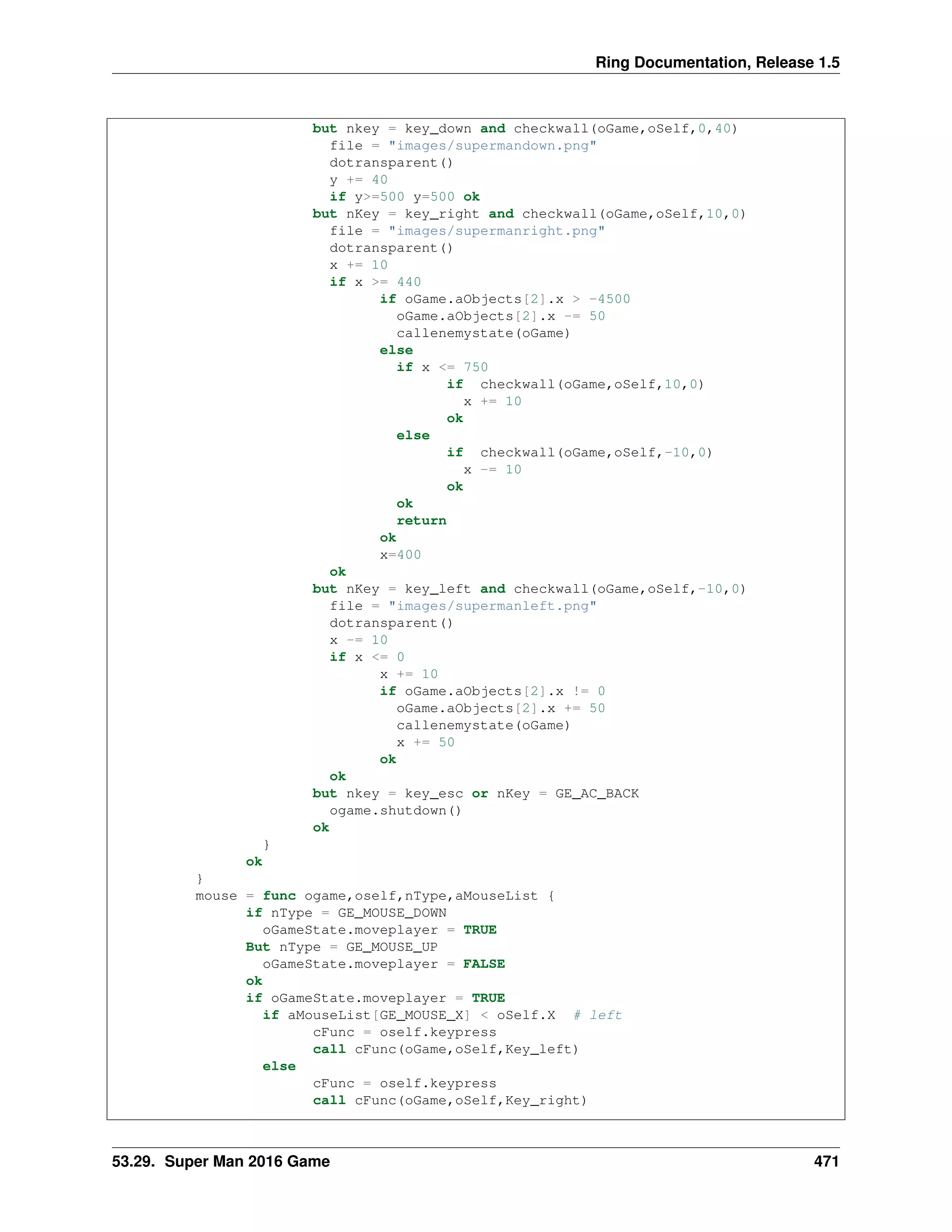 Ring Documentation, Release 1.5
but nkey = key_down and checkwall(oGame,oSelf,0,40)
file = "images/supermandown.png"
dotransparent()
y += 40
if y>=500 y=500 ok
but nKey = key_right and checkwall(oGame,oSelf,10,0)
file = "images/supermanright.png"
dotransparent()
x += 10
if x >= 440
if oGame.aObjects[2].x > -4500
oGame.aObjects[2].x -= 50
callenemystate(oGame)
else
if x <= 750
if checkwall(oGame,oSelf,10,0)
x += 10
ok
else
if checkwall(oGame,oSelf,-10,0)
x -= 10
ok
ok
return
ok
x=400
ok
but nKey = key_left and checkwall(oGame,oSelf,-10,0)
file = "images/supermanleft.png"
dotransparent()
x -= 10
if x <= 0
x += 10
if oGame.aObjects[2].x != 0
oGame.aObjects[2].x += 50
callenemystate(oGame)
x += 50
ok
ok
but nkey = key_esc or nKey = GE_AC_BACK
ogame.shutdown()
ok
}
ok
}
mouse = func ogame,oself,nType,aMouseList {
if nType = GE_MOUSE_DOWN
oGameState.moveplayer = TRUE
But nType = GE_MOUSE_UP
oGameState.moveplayer = FALSE
ok
if oGameState.moveplayer = TRUE
if aMouseList[GE_MOUSE_X] < oSelf.X # left
cFunc = oself.keypress
call cFunc(oGame,oSelf,Key_left)
else
cFunc = oself.keypress
call cFunc(oGame,oSelf,Key_right)
53.29. Super Man 2016 Game 471
 