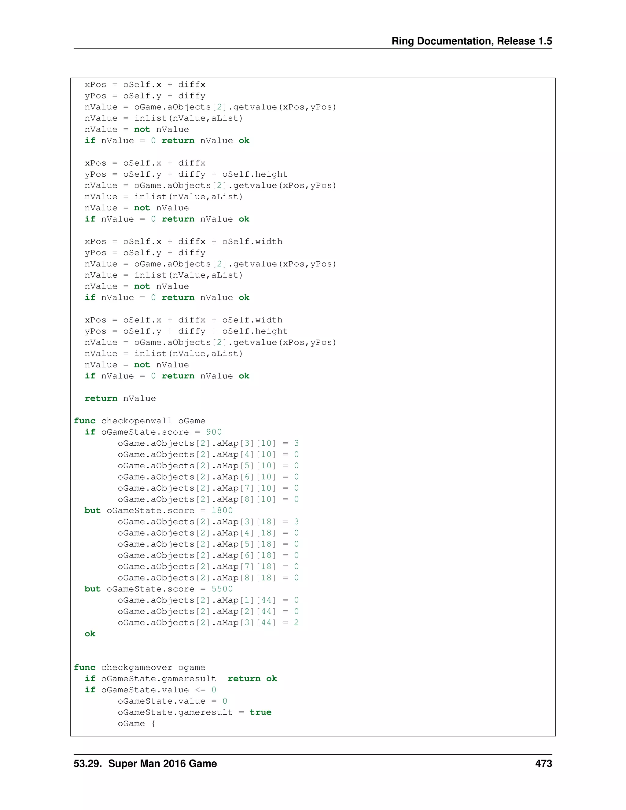Ring Documentation, Release 1.5
xPos = oSelf.x + diffx
yPos = oSelf.y + diffy
nValue = oGame.aObjects[2].getvalue(xPos,yPos)
nValue = inlist(nValue,aList)
nValue = not nValue
if nValue = 0 return nValue ok
xPos = oSelf.x + diffx
yPos = oSelf.y + diffy + oSelf.height
nValue = oGame.aObjects[2].getvalue(xPos,yPos)
nValue = inlist(nValue,aList)
nValue = not nValue
if nValue = 0 return nValue ok
xPos = oSelf.x + diffx + oSelf.width
yPos = oSelf.y + diffy
nValue = oGame.aObjects[2].getvalue(xPos,yPos)
nValue = inlist(nValue,aList)
nValue = not nValue
if nValue = 0 return nValue ok
xPos = oSelf.x + diffx + oSelf.width
yPos = oSelf.y + diffy + oSelf.height
nValue = oGame.aObjects[2].getvalue(xPos,yPos)
nValue = inlist(nValue,aList)
nValue = not nValue
if nValue = 0 return nValue ok
return nValue
func checkopenwall oGame
if oGameState.score = 900
oGame.aObjects[2].aMap[3][10] = 3
oGame.aObjects[2].aMap[4][10] = 0
oGame.aObjects[2].aMap[5][10] = 0
oGame.aObjects[2].aMap[6][10] = 0
oGame.aObjects[2].aMap[7][10] = 0
oGame.aObjects[2].aMap[8][10] = 0
but oGameState.score = 1800
oGame.aObjects[2].aMap[3][18] = 3
oGame.aObjects[2].aMap[4][18] = 0
oGame.aObjects[2].aMap[5][18] = 0
oGame.aObjects[2].aMap[6][18] = 0
oGame.aObjects[2].aMap[7][18] = 0
oGame.aObjects[2].aMap[8][18] = 0
but oGameState.score = 5500
oGame.aObjects[2].aMap[1][44] = 0
oGame.aObjects[2].aMap[2][44] = 0
oGame.aObjects[2].aMap[3][44] = 2
ok
func checkgameover ogame
if oGameState.gameresult return ok
if oGameState.value <= 0
oGameState.value = 0
oGameState.gameresult = true
oGame {
53.29. Super Man 2016 Game 473
 
