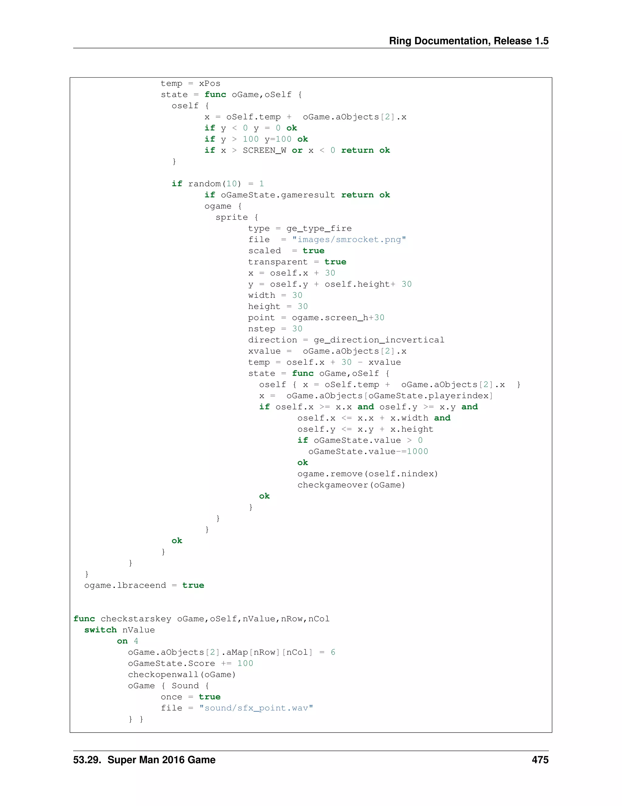 Ring Documentation, Release 1.5
temp = xPos
state = func oGame,oSelf {
oself {
x = oSelf.temp + oGame.aObjects[2].x
if y < 0 y = 0 ok
if y > 100 y=100 ok
if x > SCREEN_W or x < 0 return ok
}
if random(10) = 1
if oGameState.gameresult return ok
ogame {
sprite {
type = ge_type_fire
file = "images/smrocket.png"
scaled = true
transparent = true
x = oself.x + 30
y = oself.y + oself.height+ 30
width = 30
height = 30
point = ogame.screen_h+30
nstep = 30
direction = ge_direction_incvertical
xvalue = oGame.aObjects[2].x
temp = oself.x + 30 - xvalue
state = func oGame,oSelf {
oself { x = oSelf.temp + oGame.aObjects[2].x }
x = oGame.aObjects[oGameState.playerindex]
if oself.x >= x.x and oself.y >= x.y and
oself.x <= x.x + x.width and
oself.y <= x.y + x.height
if oGameState.value > 0
oGameState.value-=1000
ok
ogame.remove(oself.nindex)
checkgameover(oGame)
ok
}
}
}
ok
}
}
}
ogame.lbraceend = true
func checkstarskey oGame,oSelf,nValue,nRow,nCol
switch nValue
on 4
oGame.aObjects[2].aMap[nRow][nCol] = 6
oGameState.Score += 100
checkopenwall(oGame)
oGame { Sound {
once = true
file = "sound/sfx_point.wav"
} }
53.29. Super Man 2016 Game 475
 
