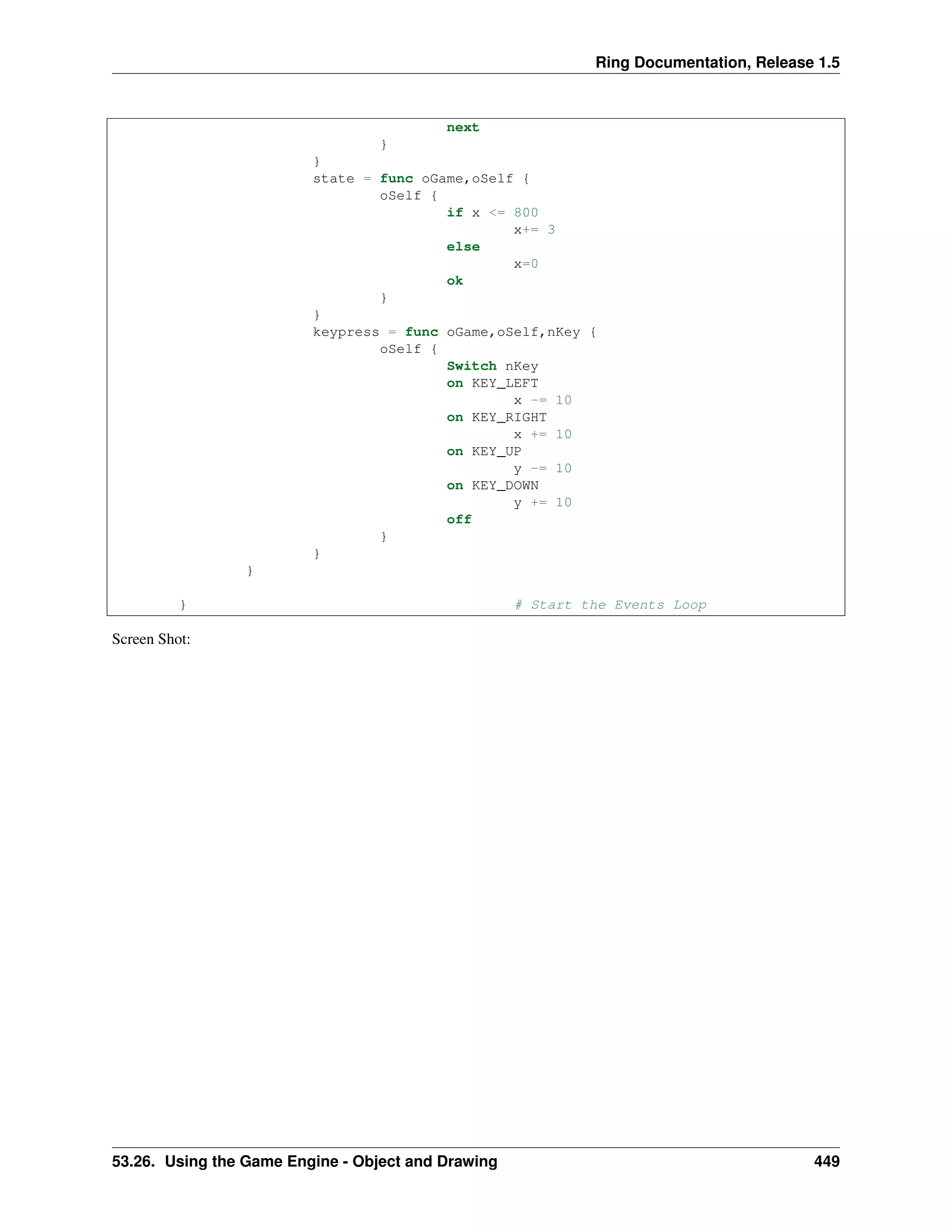 Ring Documentation, Release 1.5
next
}
}
state = func oGame,oSelf {
oSelf {
if x <= 800
x+= 3
else
x=0
ok
}
}
keypress = func oGame,oSelf,nKey {
oSelf {
Switch nKey
on KEY_LEFT
x -= 10
on KEY_RIGHT
x += 10
on KEY_UP
y -= 10
on KEY_DOWN
y += 10
off
}
}
}
} # Start the Events Loop
Screen Shot:
53.26. Using the Game Engine - Object and Drawing 449
 