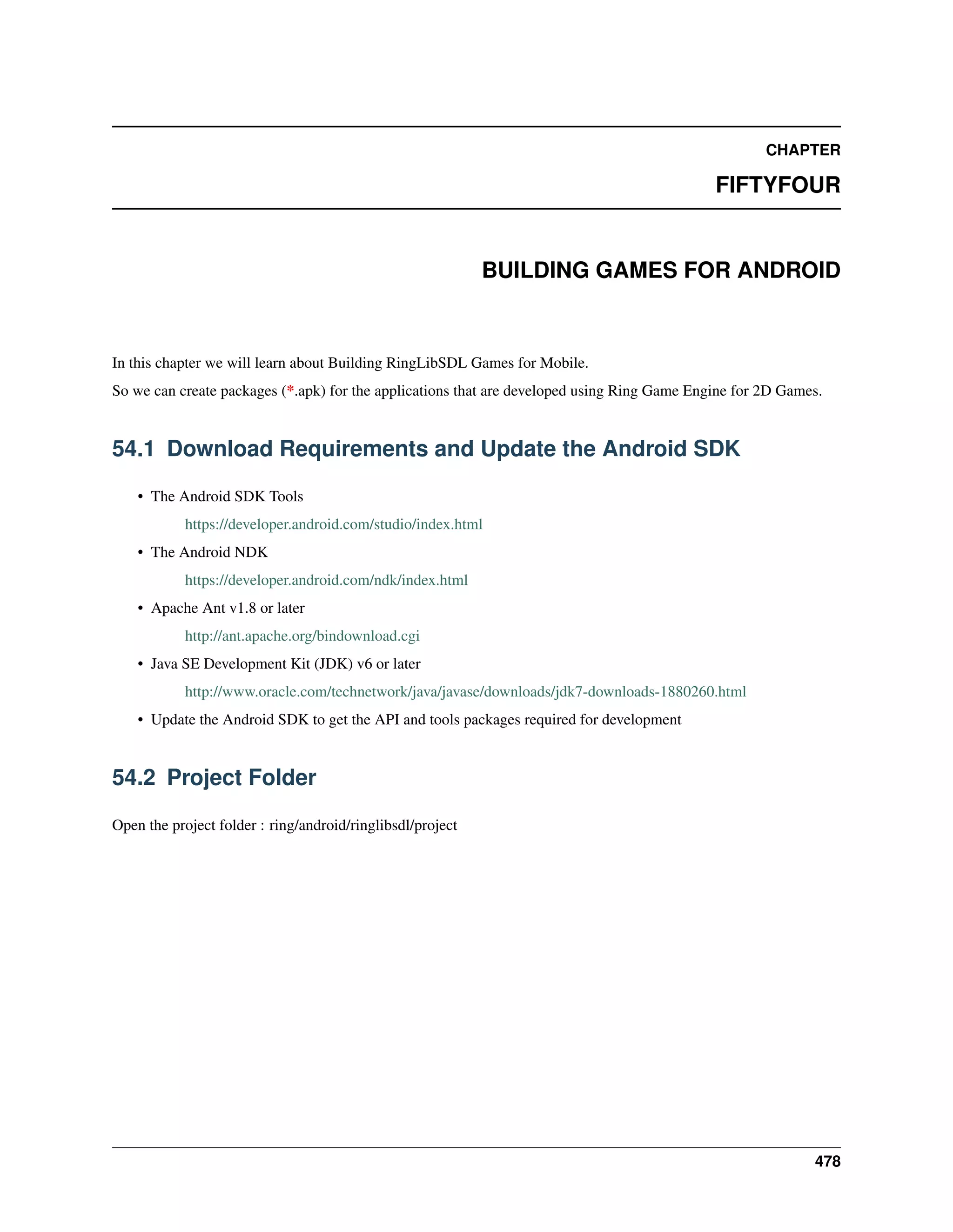 CHAPTER
FIFTYFOUR
BUILDING GAMES FOR ANDROID
In this chapter we will learn about Building RingLibSDL Games for Mobile.
So we can create packages (*.apk) for the applications that are developed using Ring Game Engine for 2D Games.
54.1 Download Requirements and Update the Android SDK
• The Android SDK Tools
https://developer.android.com/studio/index.html
• The Android NDK
https://developer.android.com/ndk/index.html
• Apache Ant v1.8 or later
http://ant.apache.org/bindownload.cgi
• Java SE Development Kit (JDK) v6 or later
http://www.oracle.com/technetwork/java/javase/downloads/jdk7-downloads-1880260.html
• Update the Android SDK to get the API and tools packages required for development
54.2 Project Folder
Open the project folder : ring/android/ringlibsdl/project
478
 