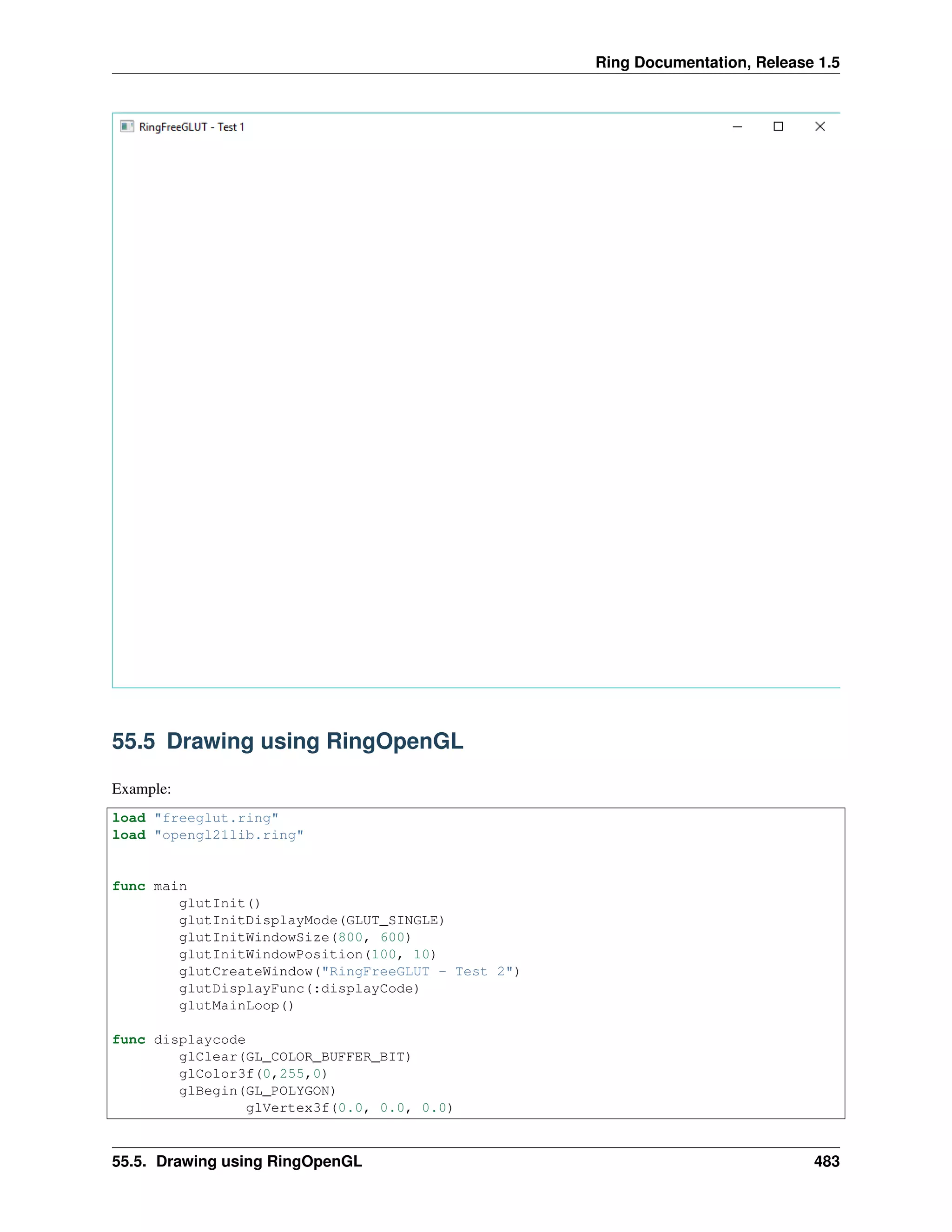 Ring Documentation, Release 1.5
55.5 Drawing using RingOpenGL
Example:
load "freeglut.ring"
load "opengl21lib.ring"
func main
glutInit()
glutInitDisplayMode(GLUT_SINGLE)
glutInitWindowSize(800, 600)
glutInitWindowPosition(100, 10)
glutCreateWindow("RingFreeGLUT - Test 2")
glutDisplayFunc(:displayCode)
glutMainLoop()
func displaycode
glClear(GL_COLOR_BUFFER_BIT)
glColor3f(0,255,0)
glBegin(GL_POLYGON)
glVertex3f(0.0, 0.0, 0.0)
55.5. Drawing using RingOpenGL 483
 