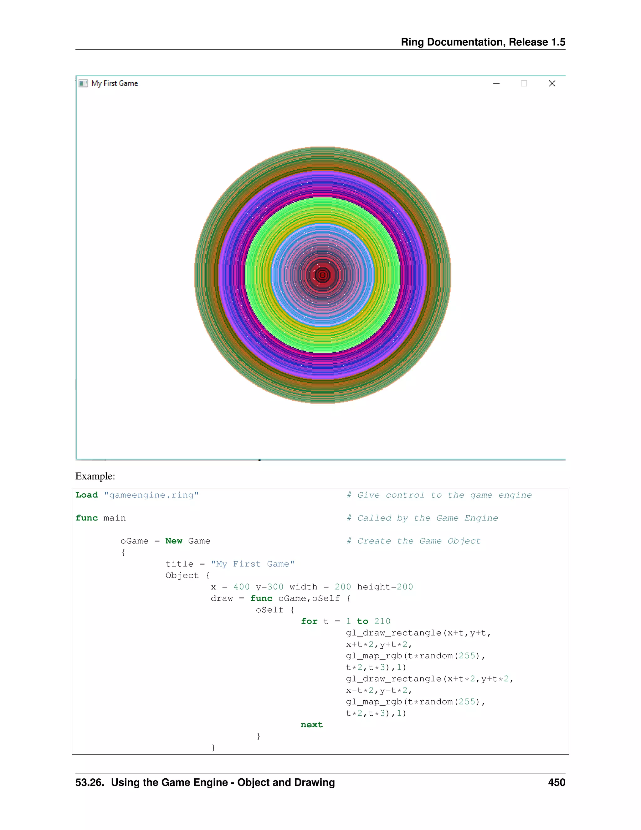 Ring Documentation, Release 1.5
Example:
Load "gameengine.ring" # Give control to the game engine
func main # Called by the Game Engine
oGame = New Game # Create the Game Object
{
title = "My First Game"
Object {
x = 400 y=300 width = 200 height=200
draw = func oGame,oSelf {
oSelf {
for t = 1 to 210
gl_draw_rectangle(x+t,y+t,
x+t*2,y+t*2,
gl_map_rgb(t*random(255),
t*2,t*3),1)
gl_draw_rectangle(x+t*2,y+t*2,
x-t*2,y-t*2,
gl_map_rgb(t*random(255),
t*2,t*3),1)
next
}
}
53.26. Using the Game Engine - Object and Drawing 450
 