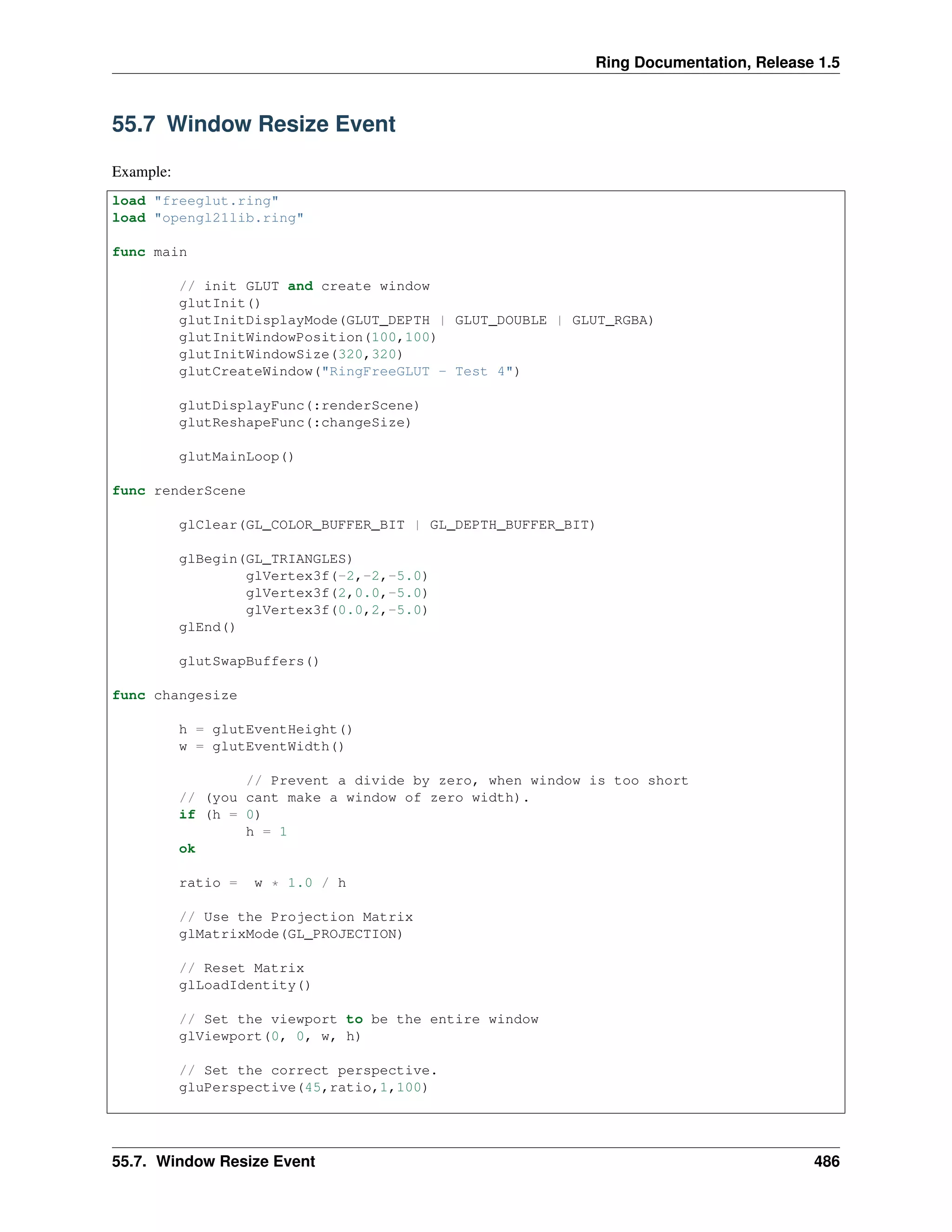 Ring Documentation, Release 1.5
55.7 Window Resize Event
Example:
load "freeglut.ring"
load "opengl21lib.ring"
func main
// init GLUT and create window
glutInit()
glutInitDisplayMode(GLUT_DEPTH | GLUT_DOUBLE | GLUT_RGBA)
glutInitWindowPosition(100,100)
glutInitWindowSize(320,320)
glutCreateWindow("RingFreeGLUT - Test 4")
glutDisplayFunc(:renderScene)
glutReshapeFunc(:changeSize)
glutMainLoop()
func renderScene
glClear(GL_COLOR_BUFFER_BIT | GL_DEPTH_BUFFER_BIT)
glBegin(GL_TRIANGLES)
glVertex3f(-2,-2,-5.0)
glVertex3f(2,0.0,-5.0)
glVertex3f(0.0,2,-5.0)
glEnd()
glutSwapBuffers()
func changesize
h = glutEventHeight()
w = glutEventWidth()
// Prevent a divide by zero, when window is too short
// (you cant make a window of zero width).
if (h = 0)
h = 1
ok
ratio = w * 1.0 / h
// Use the Projection Matrix
glMatrixMode(GL_PROJECTION)
// Reset Matrix
glLoadIdentity()
// Set the viewport to be the entire window
glViewport(0, 0, w, h)
// Set the correct perspective.
gluPerspective(45,ratio,1,100)
55.7. Window Resize Event 486
 
