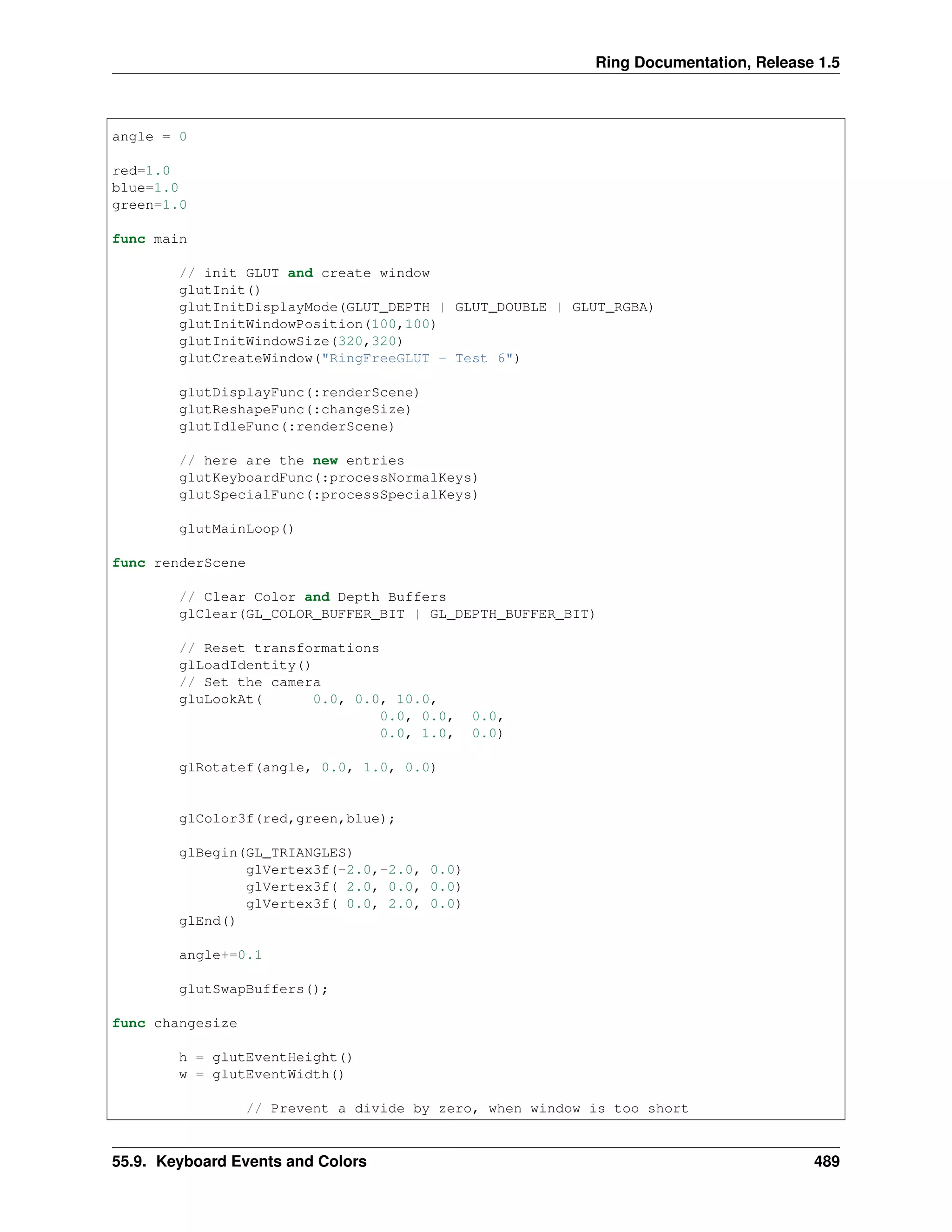 Ring Documentation, Release 1.5
angle = 0
red=1.0
blue=1.0
green=1.0
func main
// init GLUT and create window
glutInit()
glutInitDisplayMode(GLUT_DEPTH | GLUT_DOUBLE | GLUT_RGBA)
glutInitWindowPosition(100,100)
glutInitWindowSize(320,320)
glutCreateWindow("RingFreeGLUT - Test 6")
glutDisplayFunc(:renderScene)
glutReshapeFunc(:changeSize)
glutIdleFunc(:renderScene)
// here are the new entries
glutKeyboardFunc(:processNormalKeys)
glutSpecialFunc(:processSpecialKeys)
glutMainLoop()
func renderScene
// Clear Color and Depth Buffers
glClear(GL_COLOR_BUFFER_BIT | GL_DEPTH_BUFFER_BIT)
// Reset transformations
glLoadIdentity()
// Set the camera
gluLookAt( 0.0, 0.0, 10.0,
0.0, 0.0, 0.0,
0.0, 1.0, 0.0)
glRotatef(angle, 0.0, 1.0, 0.0)
glColor3f(red,green,blue);
glBegin(GL_TRIANGLES)
glVertex3f(-2.0,-2.0, 0.0)
glVertex3f( 2.0, 0.0, 0.0)
glVertex3f( 0.0, 2.0, 0.0)
glEnd()
angle+=0.1
glutSwapBuffers();
func changesize
h = glutEventHeight()
w = glutEventWidth()
// Prevent a divide by zero, when window is too short
55.9. Keyboard Events and Colors 489
 