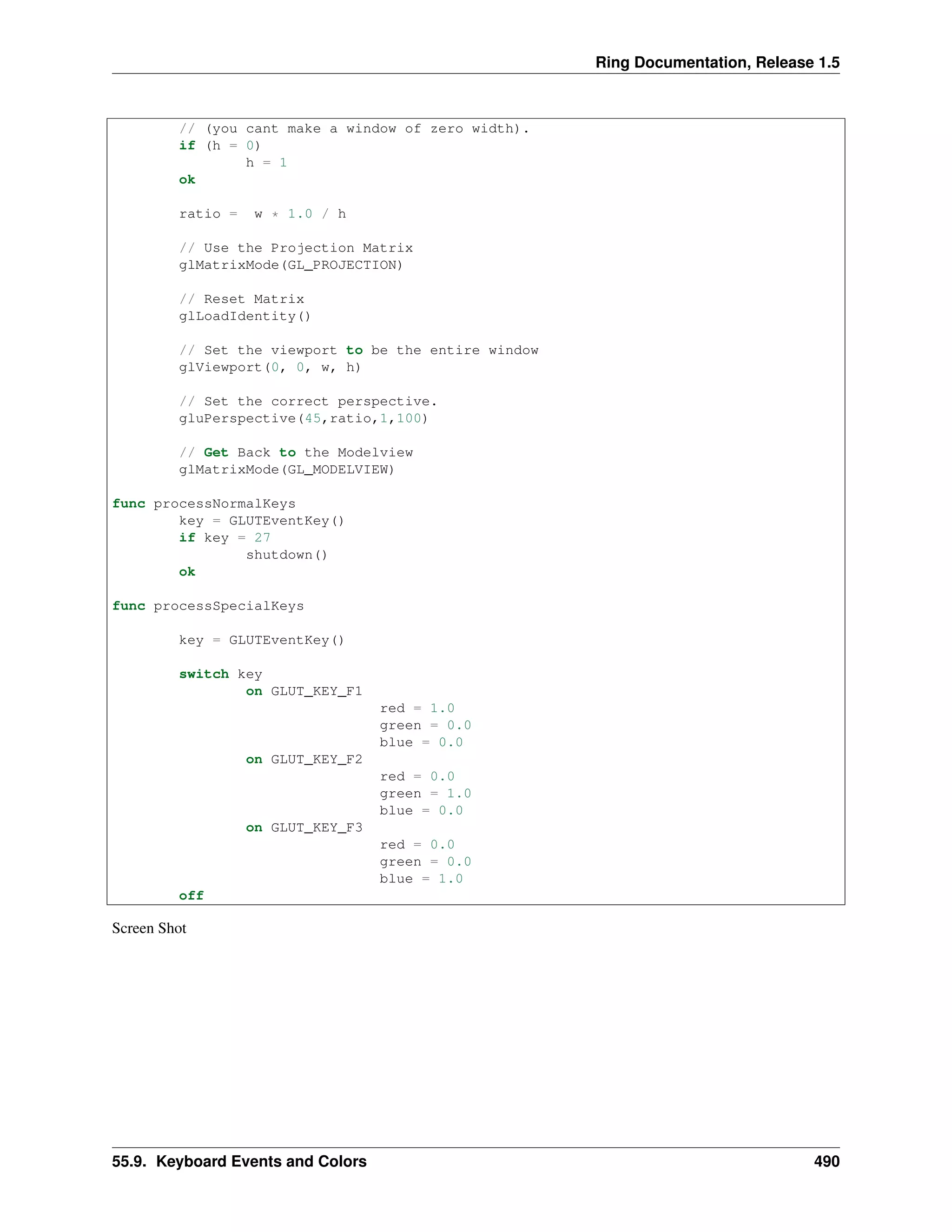 Ring Documentation, Release 1.5
// (you cant make a window of zero width).
if (h = 0)
h = 1
ok
ratio = w * 1.0 / h
// Use the Projection Matrix
glMatrixMode(GL_PROJECTION)
// Reset Matrix
glLoadIdentity()
// Set the viewport to be the entire window
glViewport(0, 0, w, h)
// Set the correct perspective.
gluPerspective(45,ratio,1,100)
// Get Back to the Modelview
glMatrixMode(GL_MODELVIEW)
func processNormalKeys
key = GLUTEventKey()
if key = 27
shutdown()
ok
func processSpecialKeys
key = GLUTEventKey()
switch key
on GLUT_KEY_F1
red = 1.0
green = 0.0
blue = 0.0
on GLUT_KEY_F2
red = 0.0
green = 1.0
blue = 0.0
on GLUT_KEY_F3
red = 0.0
green = 0.0
blue = 1.0
off
Screen Shot
55.9. Keyboard Events and Colors 490
 