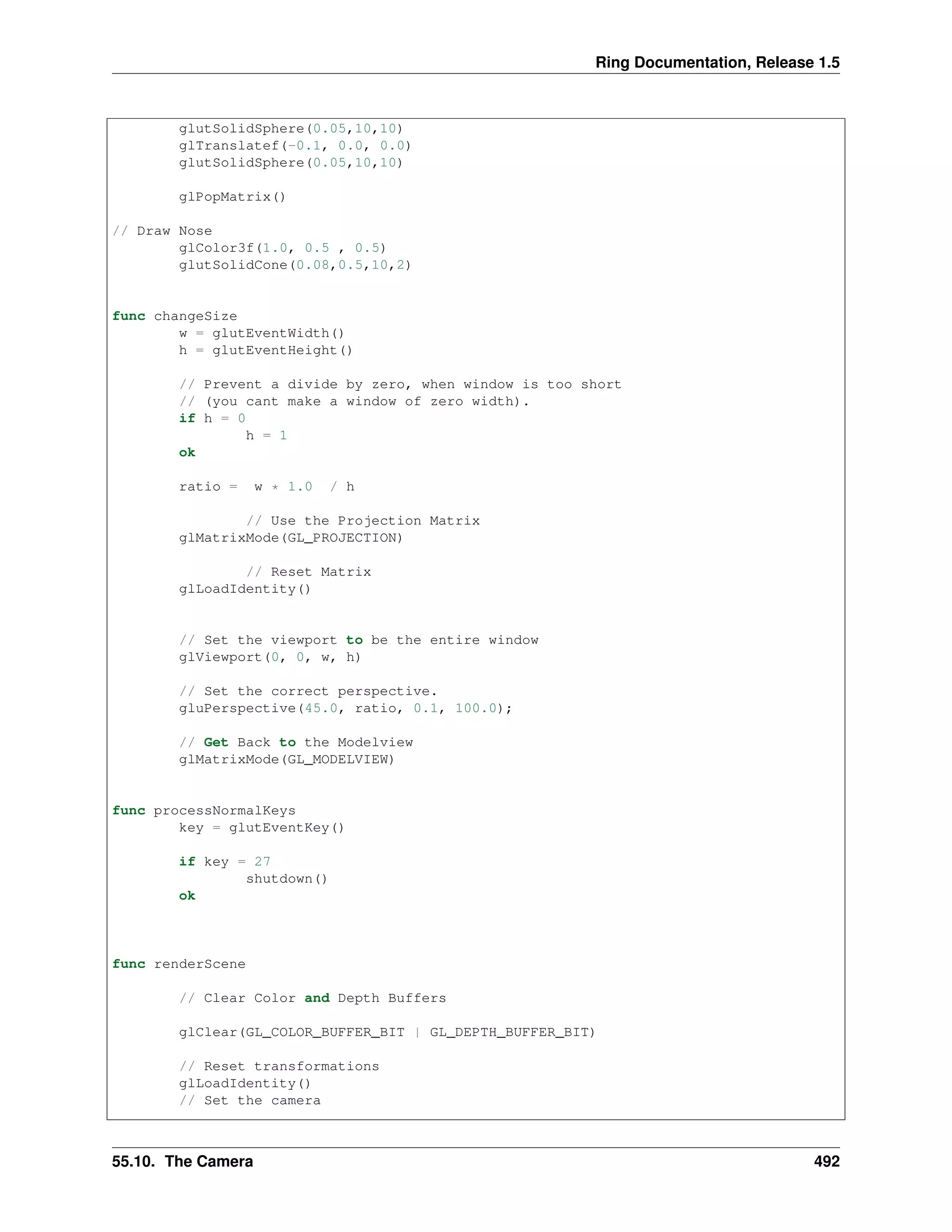 Ring Documentation, Release 1.5
glutSolidSphere(0.05,10,10)
glTranslatef(-0.1, 0.0, 0.0)
glutSolidSphere(0.05,10,10)
glPopMatrix()
// Draw Nose
glColor3f(1.0, 0.5 , 0.5)
glutSolidCone(0.08,0.5,10,2)
func changeSize
w = glutEventWidth()
h = glutEventHeight()
// Prevent a divide by zero, when window is too short
// (you cant make a window of zero width).
if h = 0
h = 1
ok
ratio = w * 1.0 / h
// Use the Projection Matrix
glMatrixMode(GL_PROJECTION)
// Reset Matrix
glLoadIdentity()
// Set the viewport to be the entire window
glViewport(0, 0, w, h)
// Set the correct perspective.
gluPerspective(45.0, ratio, 0.1, 100.0);
// Get Back to the Modelview
glMatrixMode(GL_MODELVIEW)
func processNormalKeys
key = glutEventKey()
if key = 27
shutdown()
ok
func renderScene
// Clear Color and Depth Buffers
glClear(GL_COLOR_BUFFER_BIT | GL_DEPTH_BUFFER_BIT)
// Reset transformations
glLoadIdentity()
// Set the camera
55.10. The Camera 492
 