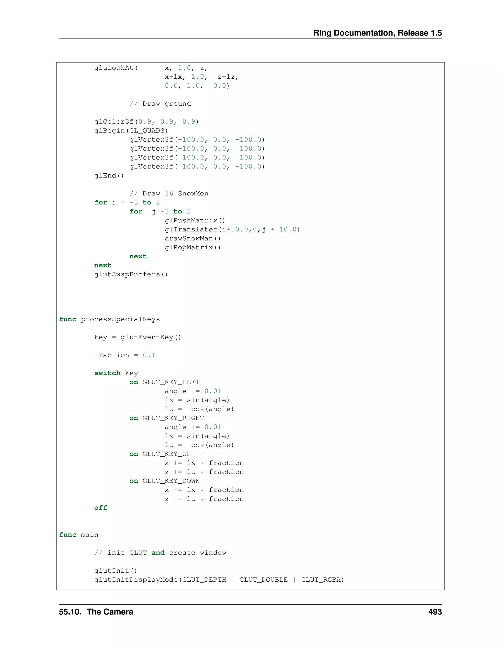 Ring Documentation, Release 1.5
gluLookAt( x, 1.0, z,
x+lx, 1.0, z+lz,
0.0, 1.0, 0.0)
// Draw ground
glColor3f(0.9, 0.9, 0.9)
glBegin(GL_QUADS)
glVertex3f(-100.0, 0.0, -100.0)
glVertex3f(-100.0, 0.0, 100.0)
glVertex3f( 100.0, 0.0, 100.0)
glVertex3f( 100.0, 0.0, -100.0)
glEnd()
// Draw 36 SnowMen
for i = -3 to 2
for j=-3 to 2
glPushMatrix()
glTranslatef(i*10.0,0,j * 10.0)
drawSnowMan()
glPopMatrix()
next
next
glutSwapBuffers()
func processSpecialKeys
key = glutEventKey()
fraction = 0.1
switch key
on GLUT_KEY_LEFT
angle -= 0.01
lx = sin(angle)
lz = -cos(angle)
on GLUT_KEY_RIGHT
angle += 0.01
lx = sin(angle)
lz = -cos(angle)
on GLUT_KEY_UP
x += lx * fraction
z += lz * fraction
on GLUT_KEY_DOWN
x -= lx * fraction
z -= lz * fraction
off
func main
// init GLUT and create window
glutInit()
glutInitDisplayMode(GLUT_DEPTH | GLUT_DOUBLE | GLUT_RGBA)
55.10. The Camera 493
 