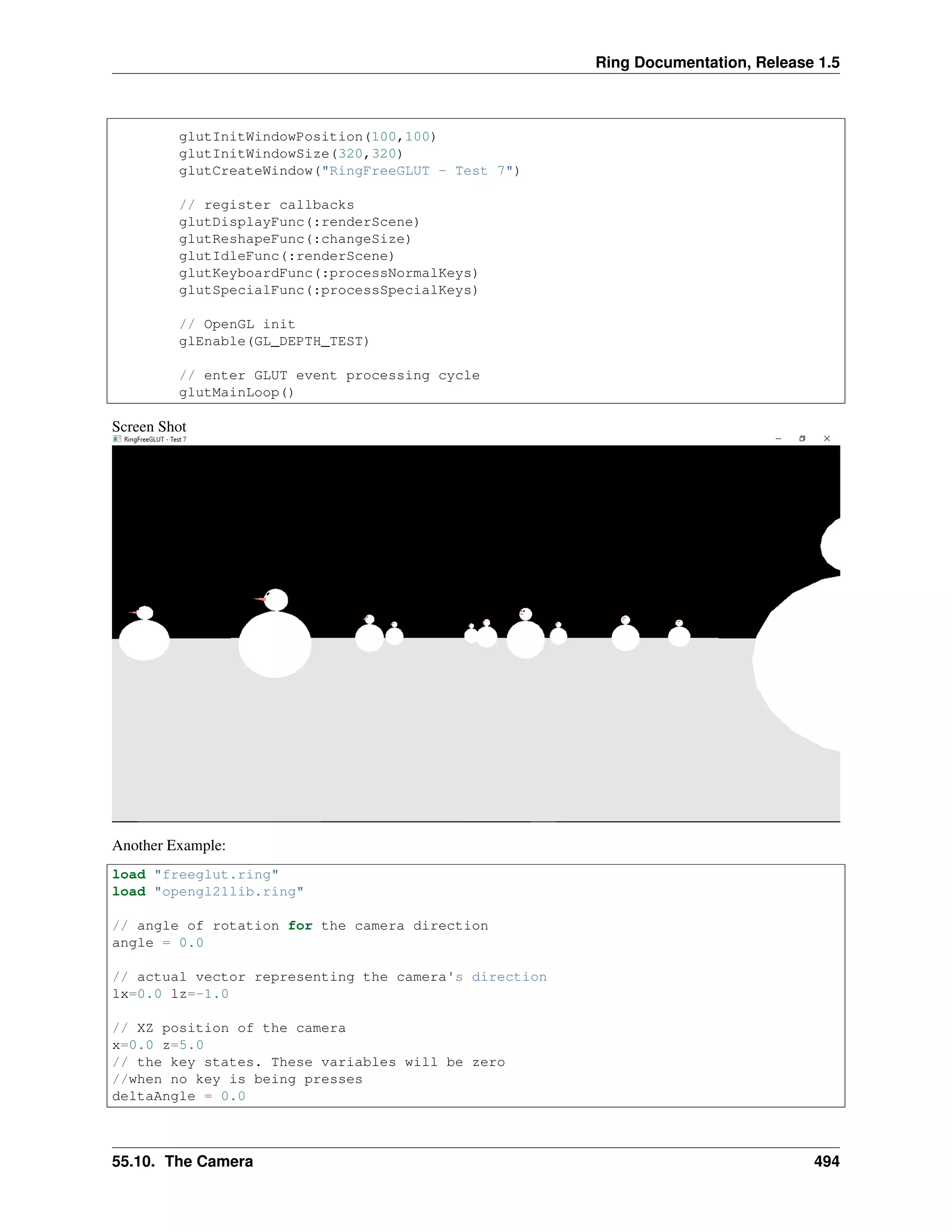 Ring Documentation, Release 1.5
glutInitWindowPosition(100,100)
glutInitWindowSize(320,320)
glutCreateWindow("RingFreeGLUT - Test 7")
// register callbacks
glutDisplayFunc(:renderScene)
glutReshapeFunc(:changeSize)
glutIdleFunc(:renderScene)
glutKeyboardFunc(:processNormalKeys)
glutSpecialFunc(:processSpecialKeys)
// OpenGL init
glEnable(GL_DEPTH_TEST)
// enter GLUT event processing cycle
glutMainLoop()
Screen Shot
Another Example:
load "freeglut.ring"
load "opengl21lib.ring"
// angle of rotation for the camera direction
angle = 0.0
// actual vector representing the camera's direction
lx=0.0 lz=-1.0
// XZ position of the camera
x=0.0 z=5.0
// the key states. These variables will be zero
//when no key is being presses
deltaAngle = 0.0
55.10. The Camera 494
 