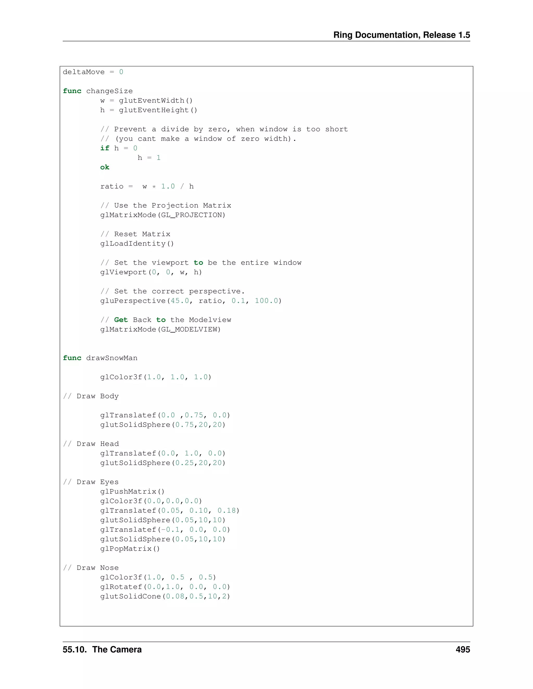 Ring Documentation, Release 1.5
deltaMove = 0
func changeSize
w = glutEventWidth()
h = glutEventHeight()
// Prevent a divide by zero, when window is too short
// (you cant make a window of zero width).
if h = 0
h = 1
ok
ratio = w * 1.0 / h
// Use the Projection Matrix
glMatrixMode(GL_PROJECTION)
// Reset Matrix
glLoadIdentity()
// Set the viewport to be the entire window
glViewport(0, 0, w, h)
// Set the correct perspective.
gluPerspective(45.0, ratio, 0.1, 100.0)
// Get Back to the Modelview
glMatrixMode(GL_MODELVIEW)
func drawSnowMan
glColor3f(1.0, 1.0, 1.0)
// Draw Body
glTranslatef(0.0 ,0.75, 0.0)
glutSolidSphere(0.75,20,20)
// Draw Head
glTranslatef(0.0, 1.0, 0.0)
glutSolidSphere(0.25,20,20)
// Draw Eyes
glPushMatrix()
glColor3f(0.0,0.0,0.0)
glTranslatef(0.05, 0.10, 0.18)
glutSolidSphere(0.05,10,10)
glTranslatef(-0.1, 0.0, 0.0)
glutSolidSphere(0.05,10,10)
glPopMatrix()
// Draw Nose
glColor3f(1.0, 0.5 , 0.5)
glRotatef(0.0,1.0, 0.0, 0.0)
glutSolidCone(0.08,0.5,10,2)
55.10. The Camera 495
 