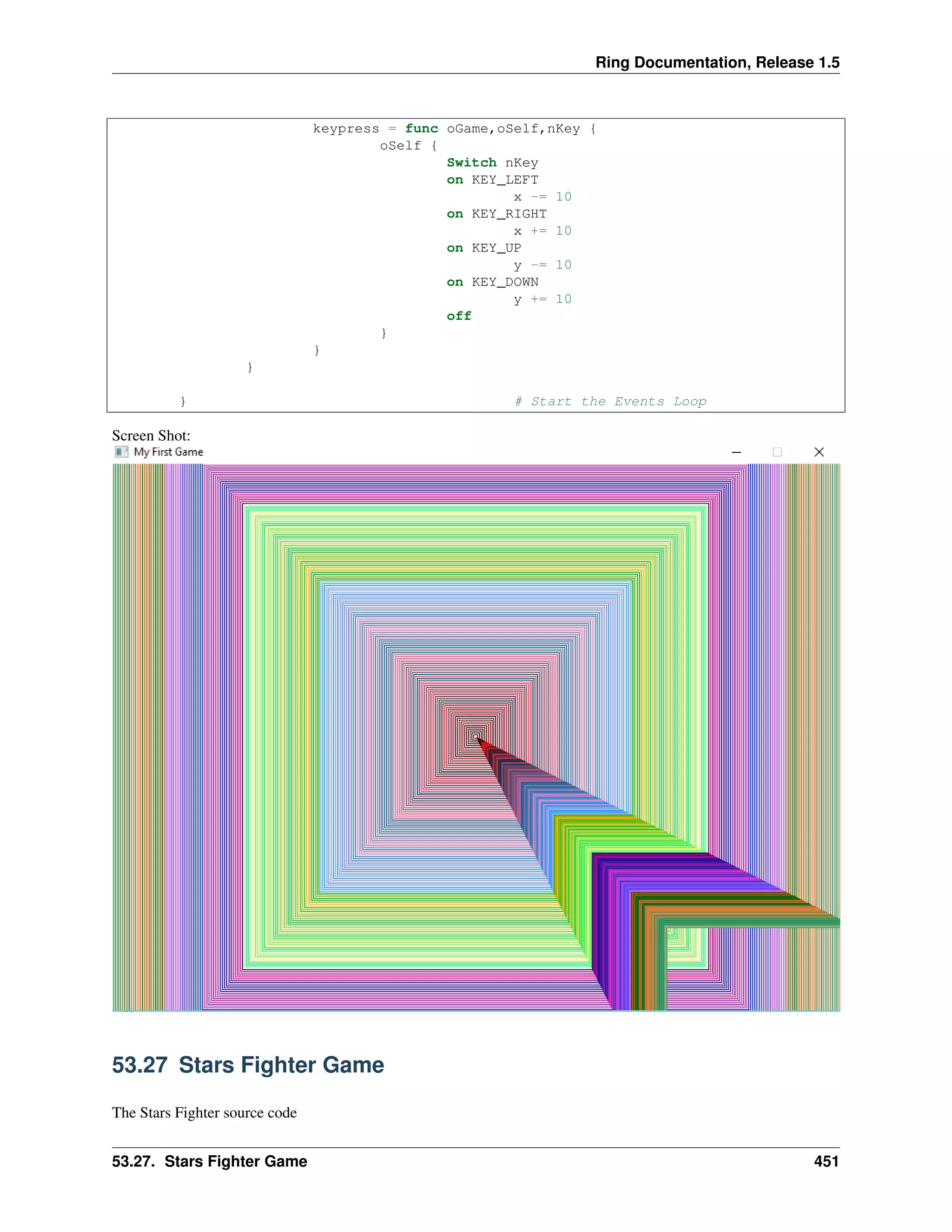 Ring Documentation, Release 1.5
keypress = func oGame,oSelf,nKey {
oSelf {
Switch nKey
on KEY_LEFT
x -= 10
on KEY_RIGHT
x += 10
on KEY_UP
y -= 10
on KEY_DOWN
y += 10
off
}
}
}
} # Start the Events Loop
Screen Shot:
53.27 Stars Fighter Game
The Stars Fighter source code
53.27. Stars Fighter Game 451
 