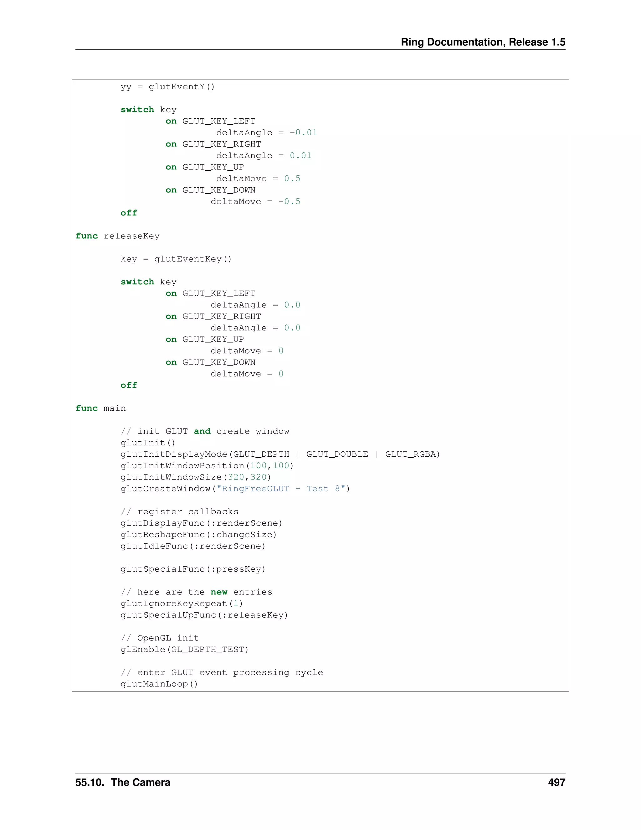 Ring Documentation, Release 1.5
yy = glutEventY()
switch key
on GLUT_KEY_LEFT
deltaAngle = -0.01
on GLUT_KEY_RIGHT
deltaAngle = 0.01
on GLUT_KEY_UP
deltaMove = 0.5
on GLUT_KEY_DOWN
deltaMove = -0.5
off
func releaseKey
key = glutEventKey()
switch key
on GLUT_KEY_LEFT
deltaAngle = 0.0
on GLUT_KEY_RIGHT
deltaAngle = 0.0
on GLUT_KEY_UP
deltaMove = 0
on GLUT_KEY_DOWN
deltaMove = 0
off
func main
// init GLUT and create window
glutInit()
glutInitDisplayMode(GLUT_DEPTH | GLUT_DOUBLE | GLUT_RGBA)
glutInitWindowPosition(100,100)
glutInitWindowSize(320,320)
glutCreateWindow("RingFreeGLUT - Test 8")
// register callbacks
glutDisplayFunc(:renderScene)
glutReshapeFunc(:changeSize)
glutIdleFunc(:renderScene)
glutSpecialFunc(:pressKey)
// here are the new entries
glutIgnoreKeyRepeat(1)
glutSpecialUpFunc(:releaseKey)
// OpenGL init
glEnable(GL_DEPTH_TEST)
// enter GLUT event processing cycle
glutMainLoop()
55.10. The Camera 497
 