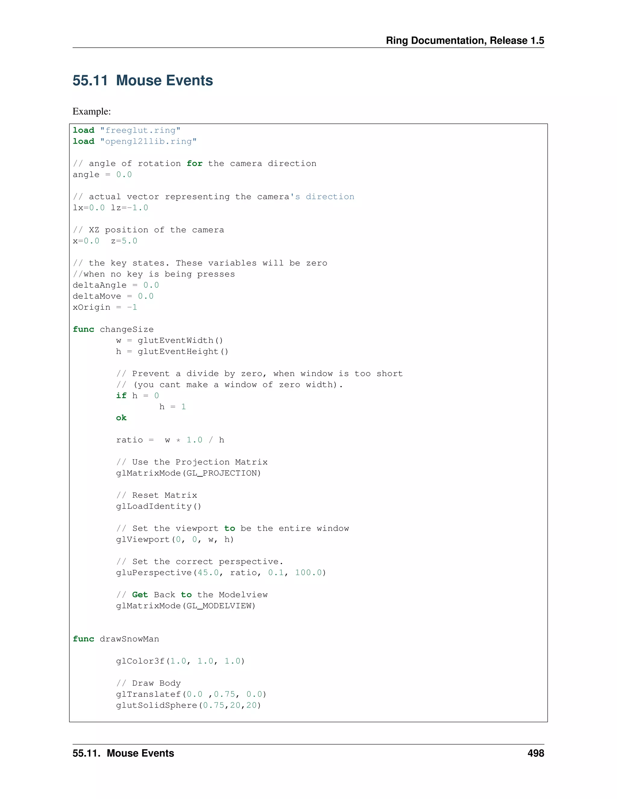 Ring Documentation, Release 1.5
55.11 Mouse Events
Example:
load "freeglut.ring"
load "opengl21lib.ring"
// angle of rotation for the camera direction
angle = 0.0
// actual vector representing the camera's direction
lx=0.0 lz=-1.0
// XZ position of the camera
x=0.0 z=5.0
// the key states. These variables will be zero
//when no key is being presses
deltaAngle = 0.0
deltaMove = 0.0
xOrigin = -1
func changeSize
w = glutEventWidth()
h = glutEventHeight()
// Prevent a divide by zero, when window is too short
// (you cant make a window of zero width).
if h = 0
h = 1
ok
ratio = w * 1.0 / h
// Use the Projection Matrix
glMatrixMode(GL_PROJECTION)
// Reset Matrix
glLoadIdentity()
// Set the viewport to be the entire window
glViewport(0, 0, w, h)
// Set the correct perspective.
gluPerspective(45.0, ratio, 0.1, 100.0)
// Get Back to the Modelview
glMatrixMode(GL_MODELVIEW)
func drawSnowMan
glColor3f(1.0, 1.0, 1.0)
// Draw Body
glTranslatef(0.0 ,0.75, 0.0)
glutSolidSphere(0.75,20,20)
55.11. Mouse Events 498
 