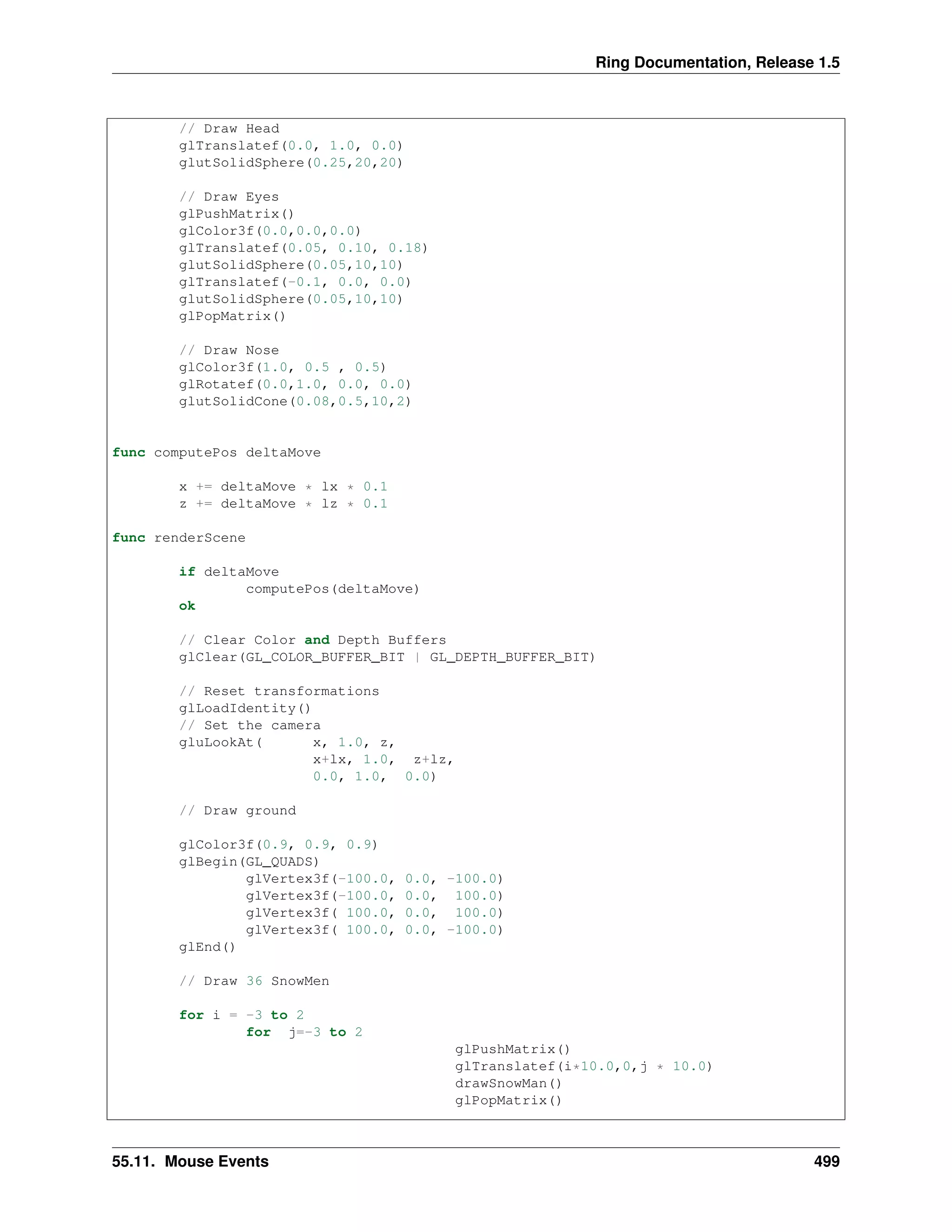 Ring Documentation, Release 1.5
// Draw Head
glTranslatef(0.0, 1.0, 0.0)
glutSolidSphere(0.25,20,20)
// Draw Eyes
glPushMatrix()
glColor3f(0.0,0.0,0.0)
glTranslatef(0.05, 0.10, 0.18)
glutSolidSphere(0.05,10,10)
glTranslatef(-0.1, 0.0, 0.0)
glutSolidSphere(0.05,10,10)
glPopMatrix()
// Draw Nose
glColor3f(1.0, 0.5 , 0.5)
glRotatef(0.0,1.0, 0.0, 0.0)
glutSolidCone(0.08,0.5,10,2)
func computePos deltaMove
x += deltaMove * lx * 0.1
z += deltaMove * lz * 0.1
func renderScene
if deltaMove
computePos(deltaMove)
ok
// Clear Color and Depth Buffers
glClear(GL_COLOR_BUFFER_BIT | GL_DEPTH_BUFFER_BIT)
// Reset transformations
glLoadIdentity()
// Set the camera
gluLookAt( x, 1.0, z,
x+lx, 1.0, z+lz,
0.0, 1.0, 0.0)
// Draw ground
glColor3f(0.9, 0.9, 0.9)
glBegin(GL_QUADS)
glVertex3f(-100.0, 0.0, -100.0)
glVertex3f(-100.0, 0.0, 100.0)
glVertex3f( 100.0, 0.0, 100.0)
glVertex3f( 100.0, 0.0, -100.0)
glEnd()
// Draw 36 SnowMen
for i = -3 to 2
for j=-3 to 2
glPushMatrix()
glTranslatef(i*10.0,0,j * 10.0)
drawSnowMan()
glPopMatrix()
55.11. Mouse Events 499
 