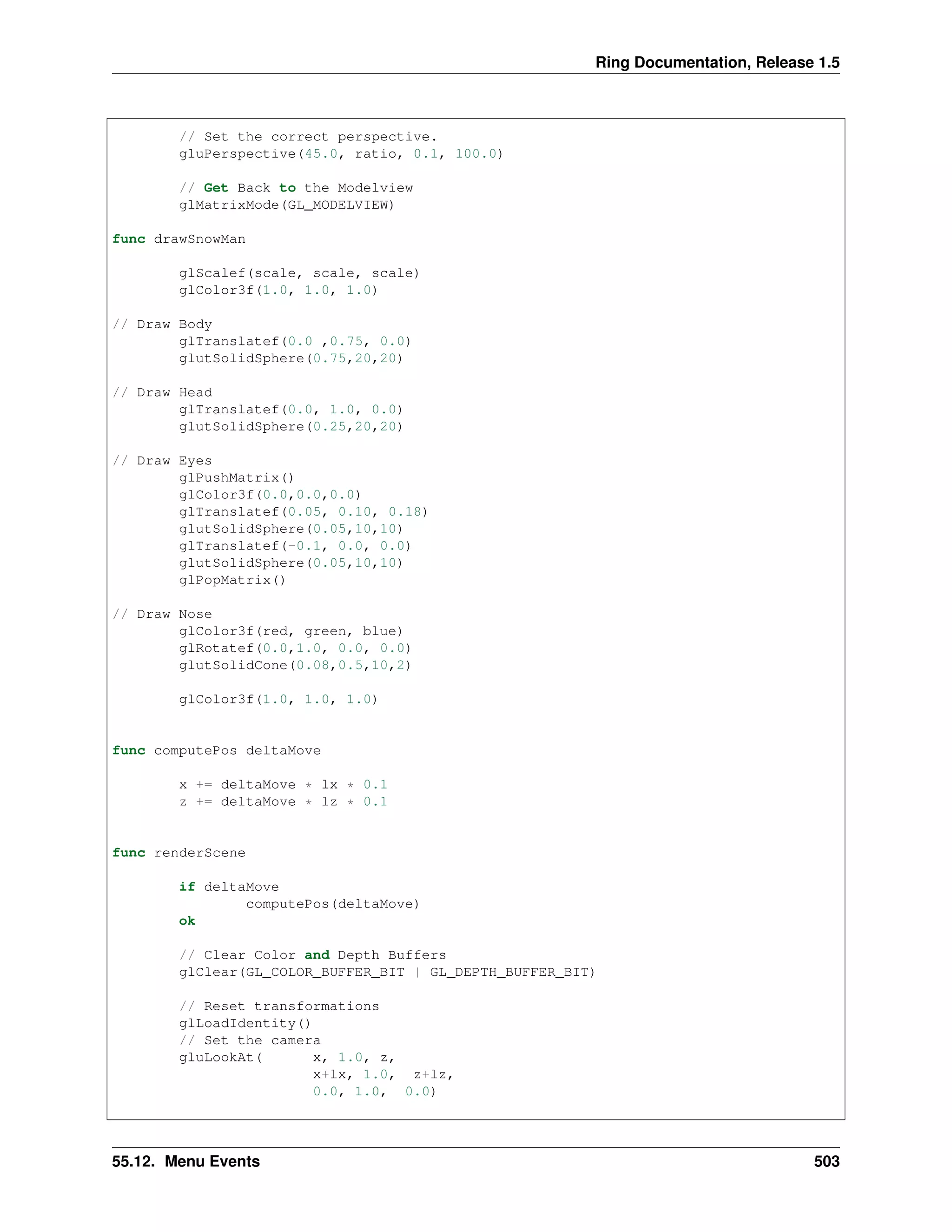 Ring Documentation, Release 1.5
// Set the correct perspective.
gluPerspective(45.0, ratio, 0.1, 100.0)
// Get Back to the Modelview
glMatrixMode(GL_MODELVIEW)
func drawSnowMan
glScalef(scale, scale, scale)
glColor3f(1.0, 1.0, 1.0)
// Draw Body
glTranslatef(0.0 ,0.75, 0.0)
glutSolidSphere(0.75,20,20)
// Draw Head
glTranslatef(0.0, 1.0, 0.0)
glutSolidSphere(0.25,20,20)
// Draw Eyes
glPushMatrix()
glColor3f(0.0,0.0,0.0)
glTranslatef(0.05, 0.10, 0.18)
glutSolidSphere(0.05,10,10)
glTranslatef(-0.1, 0.0, 0.0)
glutSolidSphere(0.05,10,10)
glPopMatrix()
// Draw Nose
glColor3f(red, green, blue)
glRotatef(0.0,1.0, 0.0, 0.0)
glutSolidCone(0.08,0.5,10,2)
glColor3f(1.0, 1.0, 1.0)
func computePos deltaMove
x += deltaMove * lx * 0.1
z += deltaMove * lz * 0.1
func renderScene
if deltaMove
computePos(deltaMove)
ok
// Clear Color and Depth Buffers
glClear(GL_COLOR_BUFFER_BIT | GL_DEPTH_BUFFER_BIT)
// Reset transformations
glLoadIdentity()
// Set the camera
gluLookAt( x, 1.0, z,
x+lx, 1.0, z+lz,
0.0, 1.0, 0.0)
55.12. Menu Events 503
 