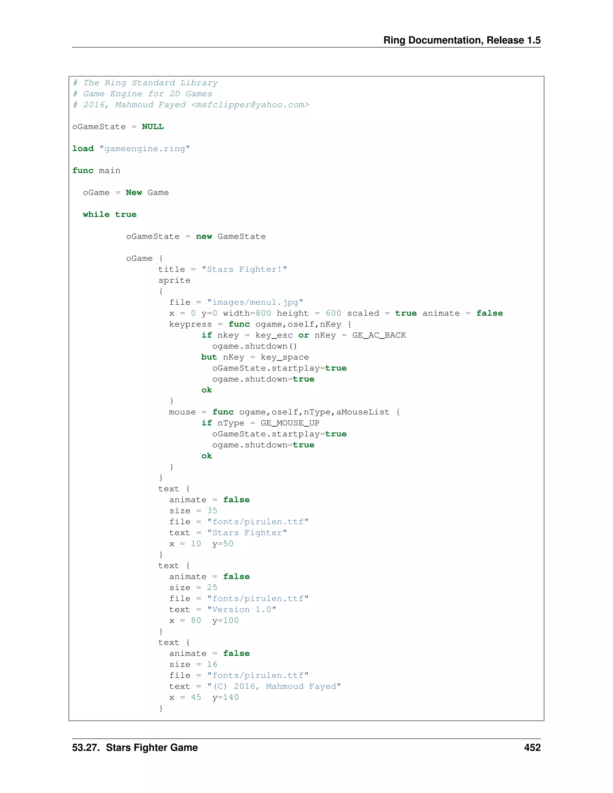 Ring Documentation, Release 1.5
# The Ring Standard Library
# Game Engine for 2D Games
# 2016, Mahmoud Fayed <msfclipper@yahoo.com>
oGameState = NULL
load "gameengine.ring"
func main
oGame = New Game
while true
oGameState = new GameState
oGame {
title = "Stars Fighter!"
sprite
{
file = "images/menu1.jpg"
x = 0 y=0 width=800 height = 600 scaled = true animate = false
keypress = func ogame,oself,nKey {
if nkey = key_esc or nKey = GE_AC_BACK
ogame.shutdown()
but nKey = key_space
oGameState.startplay=true
ogame.shutdown=true
ok
}
mouse = func ogame,oself,nType,aMouseList {
if nType = GE_MOUSE_UP
oGameState.startplay=true
ogame.shutdown=true
ok
}
}
text {
animate = false
size = 35
file = "fonts/pirulen.ttf"
text = "Stars Fighter"
x = 10 y=50
}
text {
animate = false
size = 25
file = "fonts/pirulen.ttf"
text = "Version 1.0"
x = 80 y=100
}
text {
animate = false
size = 16
file = "fonts/pirulen.ttf"
text = "(C) 2016, Mahmoud Fayed"
x = 45 y=140
}
53.27. Stars Fighter Game 452
 