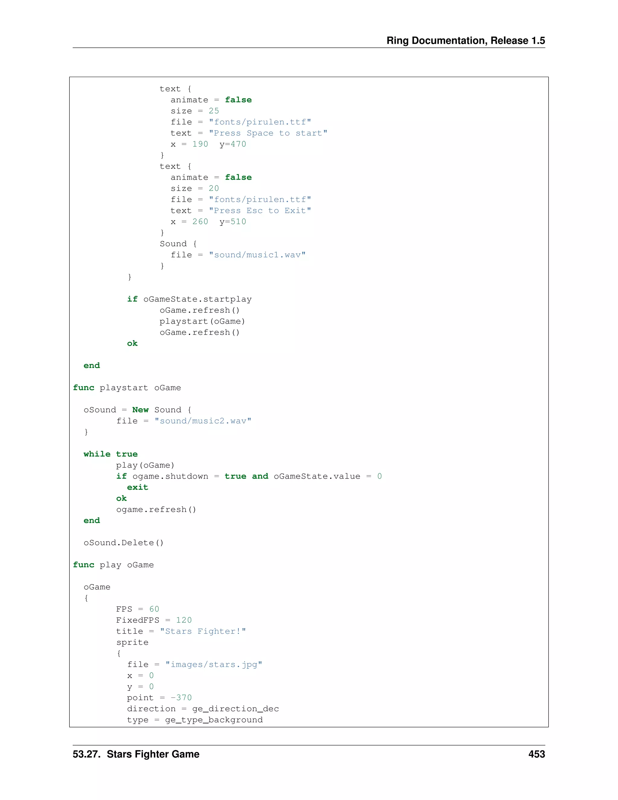Ring Documentation, Release 1.5
text {
animate = false
size = 25
file = "fonts/pirulen.ttf"
text = "Press Space to start"
x = 190 y=470
}
text {
animate = false
size = 20
file = "fonts/pirulen.ttf"
text = "Press Esc to Exit"
x = 260 y=510
}
Sound {
file = "sound/music1.wav"
}
}
if oGameState.startplay
oGame.refresh()
playstart(oGame)
oGame.refresh()
ok
end
func playstart oGame
oSound = New Sound {
file = "sound/music2.wav"
}
while true
play(oGame)
if ogame.shutdown = true and oGameState.value = 0
exit
ok
ogame.refresh()
end
oSound.Delete()
func play oGame
oGame
{
FPS = 60
FixedFPS = 120
title = "Stars Fighter!"
sprite
{
file = "images/stars.jpg"
x = 0
y = 0
point = -370
direction = ge_direction_dec
type = ge_type_background
53.27. Stars Fighter Game 453
 