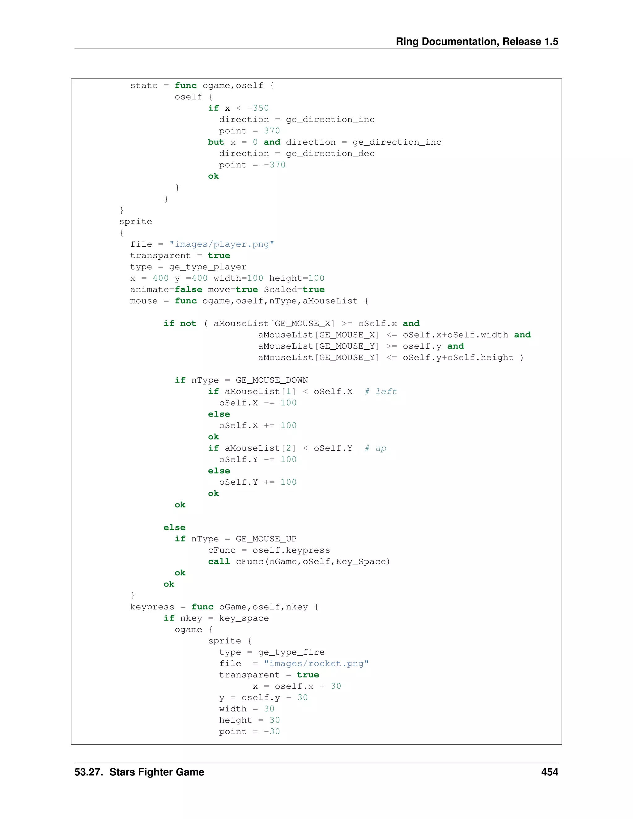 Ring Documentation, Release 1.5
state = func ogame,oself {
oself {
if x < -350
direction = ge_direction_inc
point = 370
but x = 0 and direction = ge_direction_inc
direction = ge_direction_dec
point = -370
ok
}
}
}
sprite
{
file = "images/player.png"
transparent = true
type = ge_type_player
x = 400 y =400 width=100 height=100
animate=false move=true Scaled=true
mouse = func ogame,oself,nType,aMouseList {
if not ( aMouseList[GE_MOUSE_X] >= oSelf.x and
aMouseList[GE_MOUSE_X] <= oSelf.x+oSelf.width and
aMouseList[GE_MOUSE_Y] >= oself.y and
aMouseList[GE_MOUSE_Y] <= oSelf.y+oSelf.height )
if nType = GE_MOUSE_DOWN
if aMouseList[1] < oSelf.X # left
oSelf.X -= 100
else
oSelf.X += 100
ok
if aMouseList[2] < oSelf.Y # up
oSelf.Y -= 100
else
oSelf.Y += 100
ok
ok
else
if nType = GE_MOUSE_UP
cFunc = oself.keypress
call cFunc(oGame,oSelf,Key_Space)
ok
ok
}
keypress = func oGame,oself,nkey {
if nkey = key_space
ogame {
sprite {
type = ge_type_fire
file = "images/rocket.png"
transparent = true
x = oself.x + 30
y = oself.y - 30
width = 30
height = 30
point = -30
53.27. Stars Fighter Game 454
 