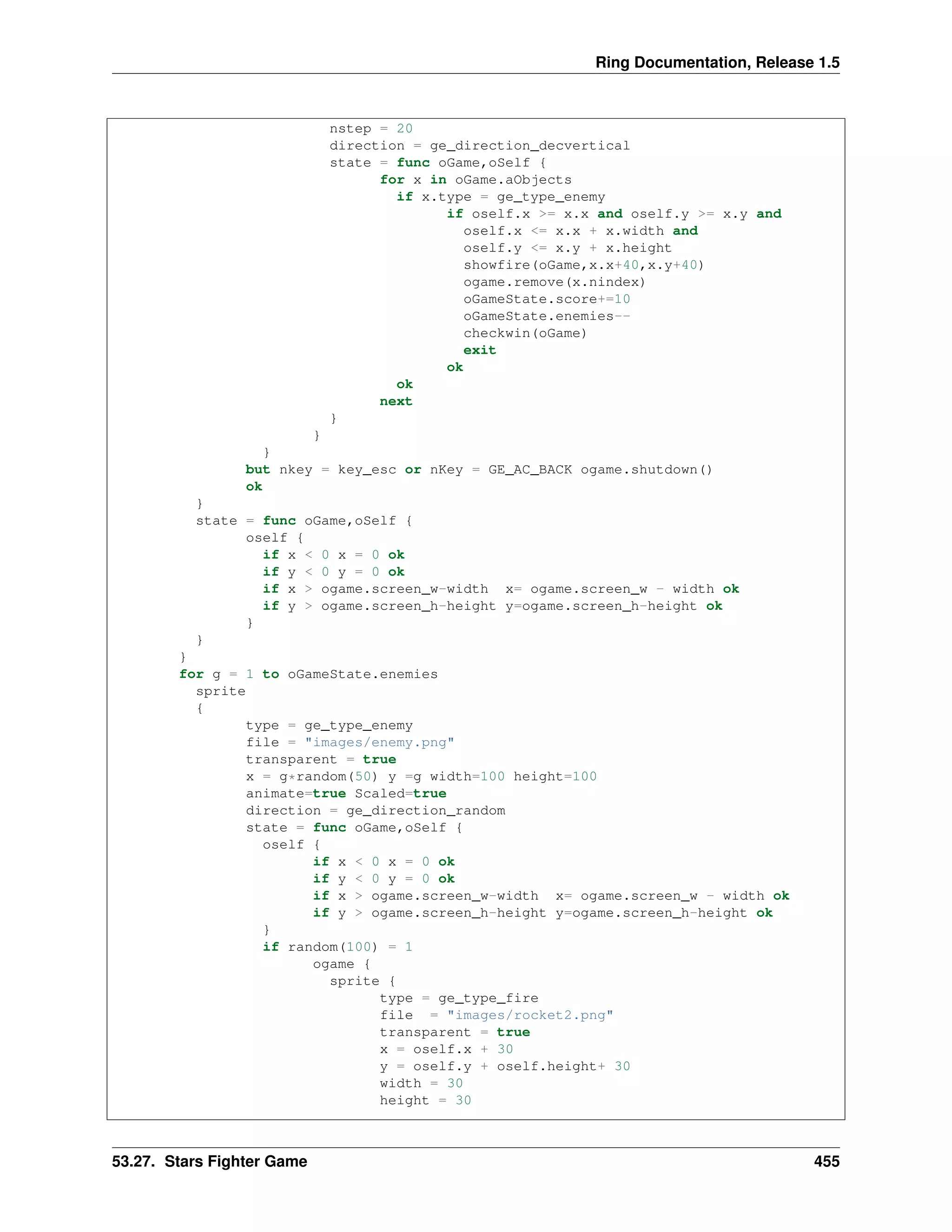 Ring Documentation, Release 1.5
nstep = 20
direction = ge_direction_decvertical
state = func oGame,oSelf {
for x in oGame.aObjects
if x.type = ge_type_enemy
if oself.x >= x.x and oself.y >= x.y and
oself.x <= x.x + x.width and
oself.y <= x.y + x.height
showfire(oGame,x.x+40,x.y+40)
ogame.remove(x.nindex)
oGameState.score+=10
oGameState.enemies--
checkwin(oGame)
exit
ok
ok
next
}
}
}
but nkey = key_esc or nKey = GE_AC_BACK ogame.shutdown()
ok
}
state = func oGame,oSelf {
oself {
if x < 0 x = 0 ok
if y < 0 y = 0 ok
if x > ogame.screen_w-width x= ogame.screen_w - width ok
if y > ogame.screen_h-height y=ogame.screen_h-height ok
}
}
}
for g = 1 to oGameState.enemies
sprite
{
type = ge_type_enemy
file = "images/enemy.png"
transparent = true
x = g*random(50) y =g width=100 height=100
animate=true Scaled=true
direction = ge_direction_random
state = func oGame,oSelf {
oself {
if x < 0 x = 0 ok
if y < 0 y = 0 ok
if x > ogame.screen_w-width x= ogame.screen_w - width ok
if y > ogame.screen_h-height y=ogame.screen_h-height ok
}
if random(100) = 1
ogame {
sprite {
type = ge_type_fire
file = "images/rocket2.png"
transparent = true
x = oself.x + 30
y = oself.y + oself.height+ 30
width = 30
height = 30
53.27. Stars Fighter Game 455
 