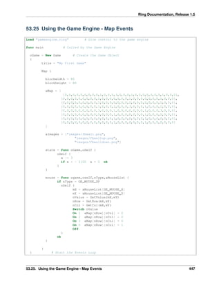 Ring Documentation, Release 1.5
53.25 Using the Game Engine - Map Events
Load "gameengine.ring" # Give control to the game engine
func main # Called by the Game Engine
oGame = New Game # Create the Game Object
{
title = "My First Game"
Map {
blockwidth = 80
blockheight = 80
aMap = [
[0,0,0,0,0,0,0,0,0,1,0,0,0,3,0,0,0,1,0,0,0,0,0,0,0,1,0,0,0],
[0,0,0,0,0,0,0,0,0,1,0,0,0,0,0,0,0,1,0,0,0,0,0,0,0,1,0,0,0],
[0,0,0,0,0,0,0,0,0,1,0,0,0,0,0,0,0,1,0,0,0,2,0,0,0,1,0,0,0],
[0,0,0,0,0,0,0,0,0,1,0,0,0,2,0,0,0,3,0,0,0,1,0,0,0,1,0,0,0],
[0,0,0,0,0,0,0,0,0,3,0,0,0,1,0,0,0,0,0,0,0,1,0,0,0,3,0,0,0],
[0,0,0,0,0,0,0,0,0,0,0,0,0,1,0,0,0,0,0,0,0,1,0,0,0,0,0,0,0],
[0,0,0,0,0,0,0,0,0,0,0,0,0,1,0,0,0,0,0,0,0,1,0,0,0,0,0,0,0],
[0,0,0,0,0,0,0,0,0,0,0,0,0,1,0,0,0,0,0,0,0,1,0,0,0,0,0,0,0]
]
aImages = ["images/fbwall.png",
"images/fbwallup.png",
"images/fbwalldown.png"]
state = func oGame,oSelf {
oSelf {
x -= 3
if x < - 2100 x = 0 ok
}
}
mouse = func ogame,oself,nType,aMouseList {
if nType = GE_MOUSE_UP
oSelf {
mX = aMouseList[GE_MOUSE_X]
mY = aMouseList[GE_MOUSE_Y]
nValue = GetValue(mX,mY)
nRow = GetRow(mX,mY)
nCol = GetCol(mX,mY)
Switch nValue
On 1 aMap[nRow][nCol] = 0
On 2 aMap[nRow][nCol] = 0
On 3 aMap[nRow][nCol] = 0
On 0 aMap[nRow][nCol] = 1
Off
}
ok
}
}
} # Start the Events Loop
53.25. Using the Game Engine - Map Events 447
 