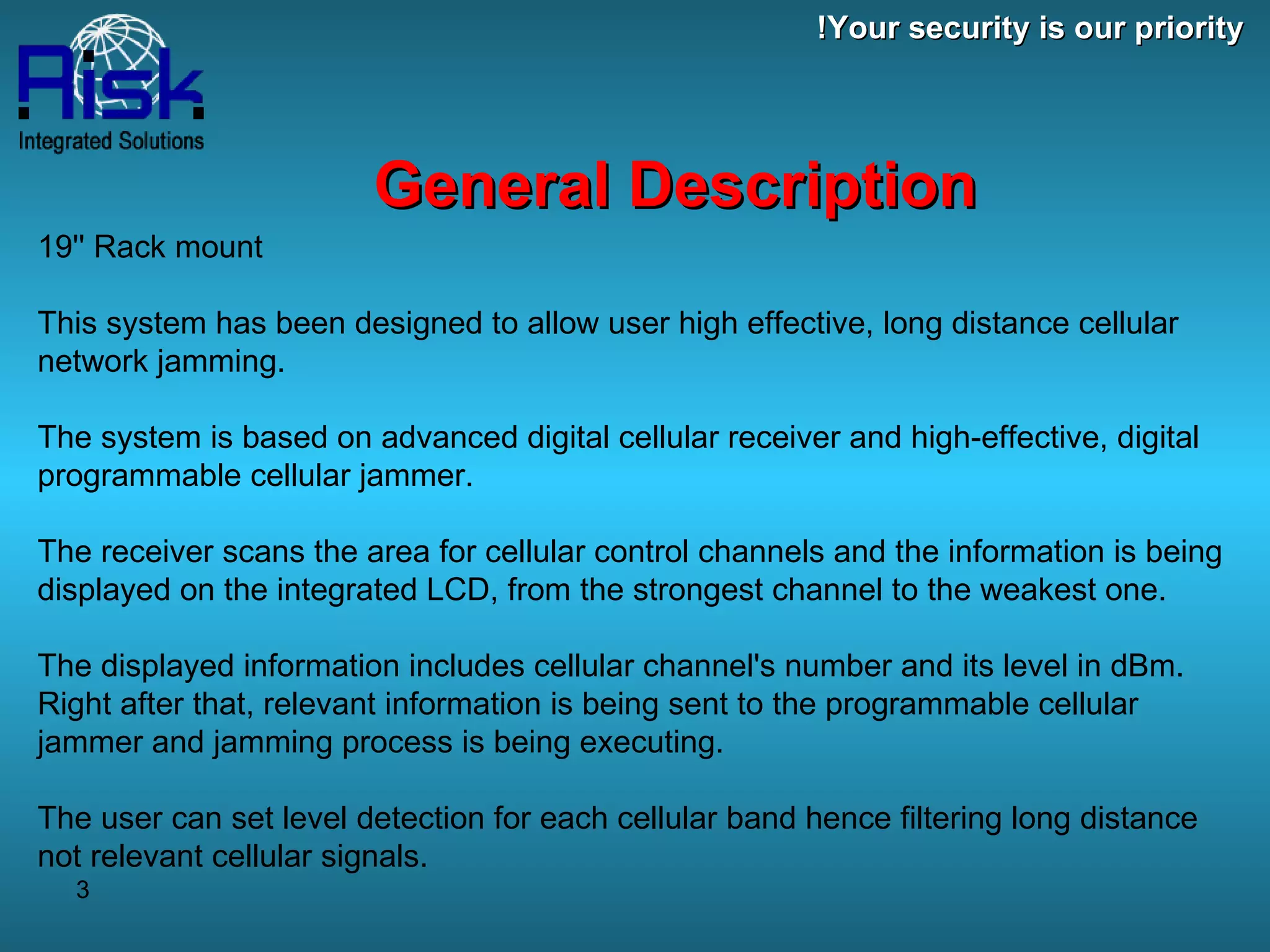 19'' Rack mount This system has been designed to allow user high effective, long distance cellular network jamming. The system is based on advanced digital cellular receiver and high-effective, digital programmable cellular jammer. The receiver scans the area for cellular control channels and the information is being displayed on the integrated LCD, from the strongest channel to the weakest one.  The displayed information includes cellular channel's number and its level in dBm. Right after that, relevant information is being sent to the programmable cellular jammer and jamming process is being executing. The user can set level detection for each cellular band hence filtering long distance not relevant cellular signals. General Description Your security is our priority! 