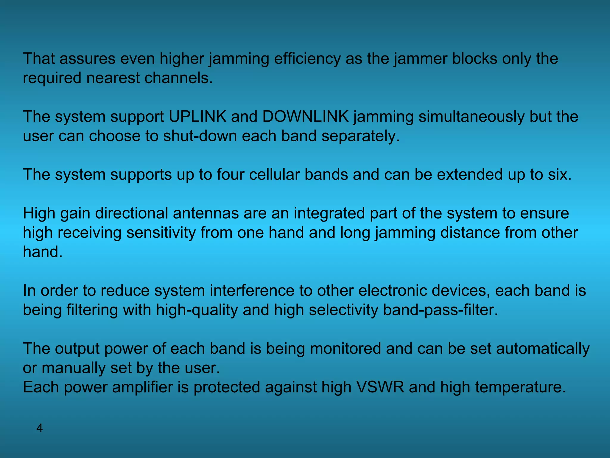 That assures even higher jamming efficiency as the jammer blocks only the required nearest channels. The system support UPLINK and DOWNLINK jamming simultaneously but the user can choose to shut-down each band separately. The system supports up to four cellular bands and can be extended up to six. High gain directional antennas are an integrated part of the system to ensure high receiving sensitivity from one hand and long jamming distance from other hand. In order to reduce system interference to other electronic devices, each band is being filtering with high-quality and high selectivity band-pass-filter. The output power of each band is being monitored and can be set automatically or manually set by the user. Each power amplifier is protected against high VSWR and high temperature. 