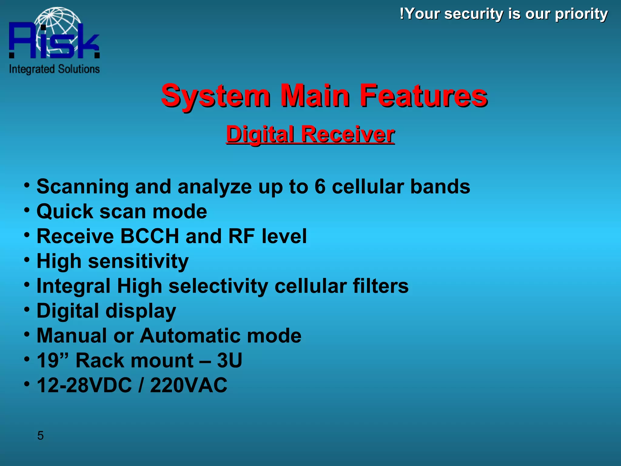 Digital Receiver   Scanning and analyze up to 6 cellular bands Quick scan mode Receive BCCH and RF level High sensitivity  Integral High selectivity cellular filters Digital display  Manual or Automatic mode 19” Rack mount – 3U 12-28VDC / 220VAC System Main Features Your security is our priority! 