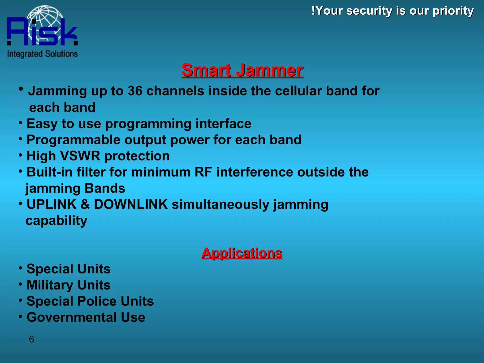 Smart Jammer Jamming up to 36 channels inside the cellular band for   each band Easy to use programming interface  Programmable output power for each band  High VSWR protection  Built-in filter for minimum RF interference outside the   jamming Bands UPLINK & DOWNLINK simultaneously jamming    capability Applications Special Units Military Units Special Police Units Governmental Use Your security is our priority! 
