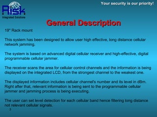 19'' Rack mount This system has been designed to allow user high effective, long distance cellular network jamming. The system is based on advanced digital cellular receiver and high-effective, digital programmable cellular jammer. The receiver scans the area for cellular control channels and the information is being displayed on the integrated LCD, from the strongest channel to the weakest one.  The displayed information includes cellular channel's number and its level in dBm. Right after that, relevant information is being sent to the programmable cellular jammer and jamming process is being executing. The user can set level detection for each cellular band hence filtering long distance not relevant cellular signals. General Description Your security is our priority! 