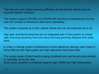 That assures even higher jamming efficiency as the jammer blocks only the required nearest channels. The system support UPLINK and DOWNLINK jamming simultaneously but the user can choose to shut-down each band separately. The system supports up to four cellular bands and can be extended up to six. High gain directional antennas are an integrated part of the system to ensure high receiving sensitivity from one hand and long jamming distance from other hand. In order to reduce system interference to other electronic devices, each band is being filtering with high-quality and high selectivity band-pass-filter. The output power of each band is being monitored and can be set automatically or manually set by the user. Each power amplifier is protected against high VSWR and high temperature. 
