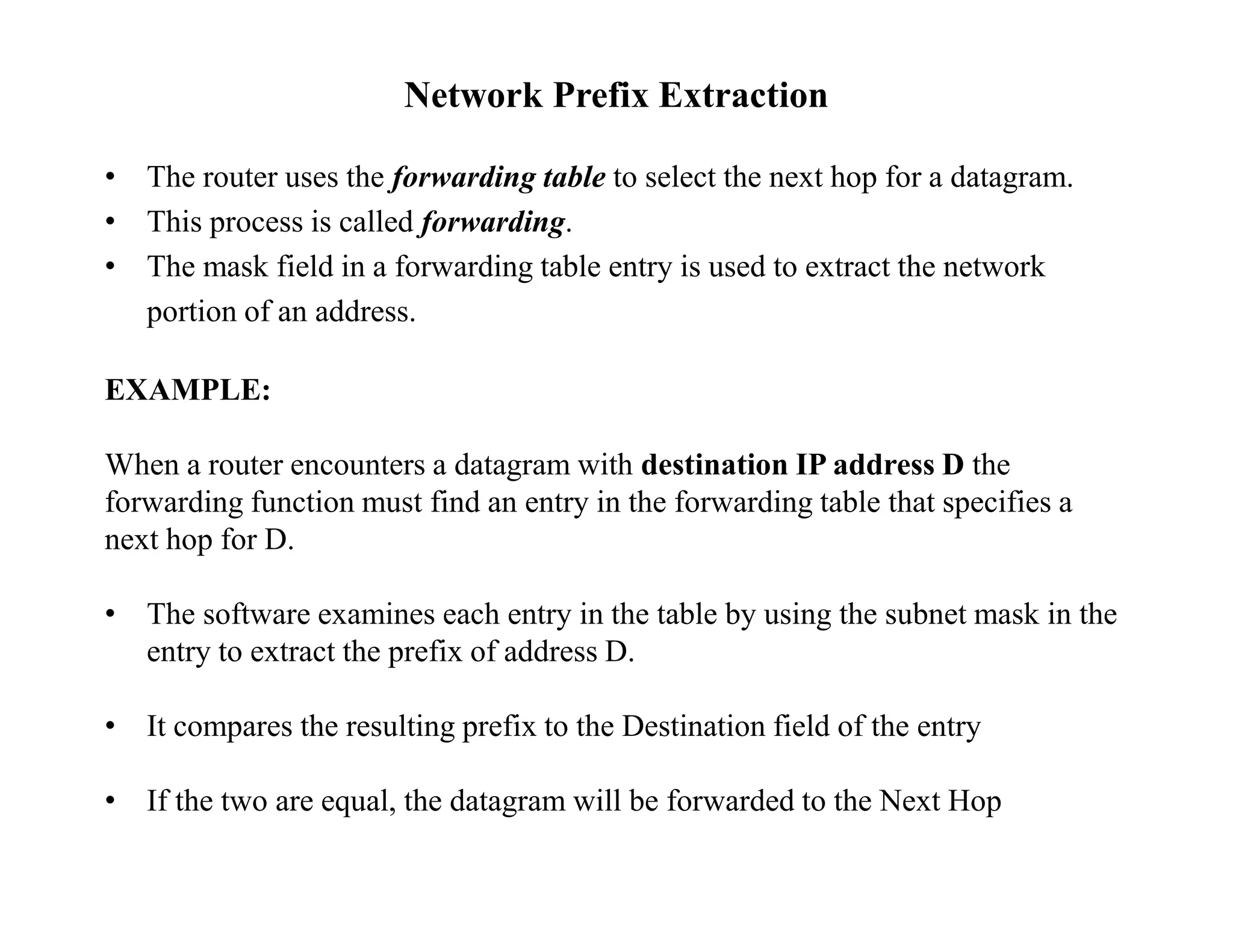Network Prefix Extraction
• The router uses the forwarding table to select the next hop for a datagram.
• This process is called forwarding.
• The mask field in a forwarding table entry is used to extract the network
portion of an address.
EXAMPLE:
When a router encounters a datagram with destination IP address D the
forwarding function must find an entry in the forwarding table that specifies a
next hop for D.
• The software examines each entry in the table by using the subnet mask in the
entry to extract the prefix of address D.
• It compares the resulting prefix to the Destination field of the entry
• If the two are equal, the datagram will be forwarded to the Next Hop
 