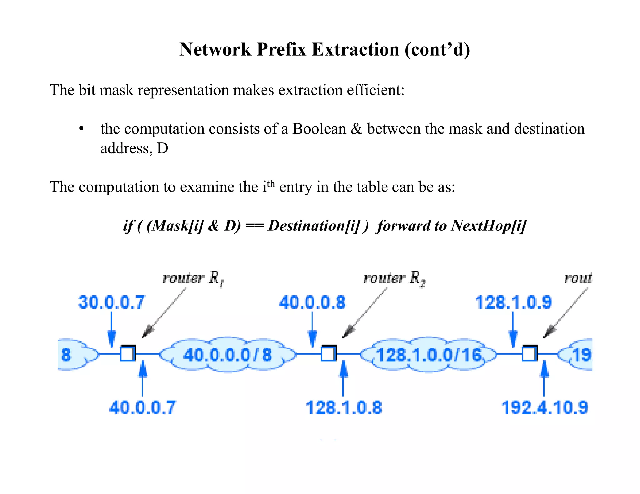 Network Prefix Extraction (cont’d)
The bit mask representation makes extraction efficient:
• the computation consists of a Boolean & between the mask and destination
address, D
The computation to examine the ith entry in the table can be as:
if ( (Mask[i] & D) == Destination[i] ) forward to NextHop[i]
 