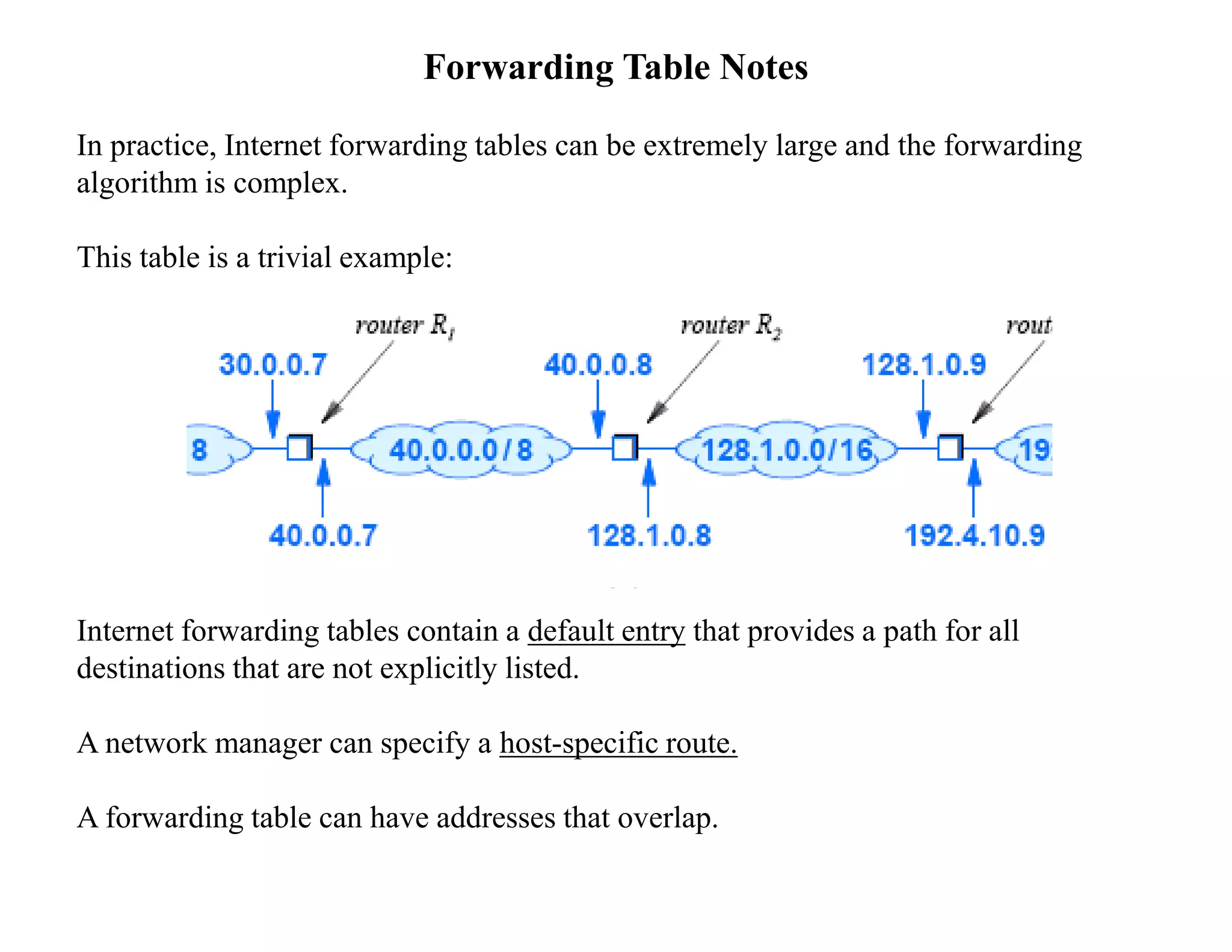 Forwarding Table Notes
In practice, Internet forwarding tables can be extremely large and the forwarding
algorithm is complex.
This table is a trivial example:
Internet forwarding tables contain a default entry that provides a path for all
destinations that are not explicitly listed.
A network manager can specify a host-specific route.
A forwarding table can have addresses that overlap.
 