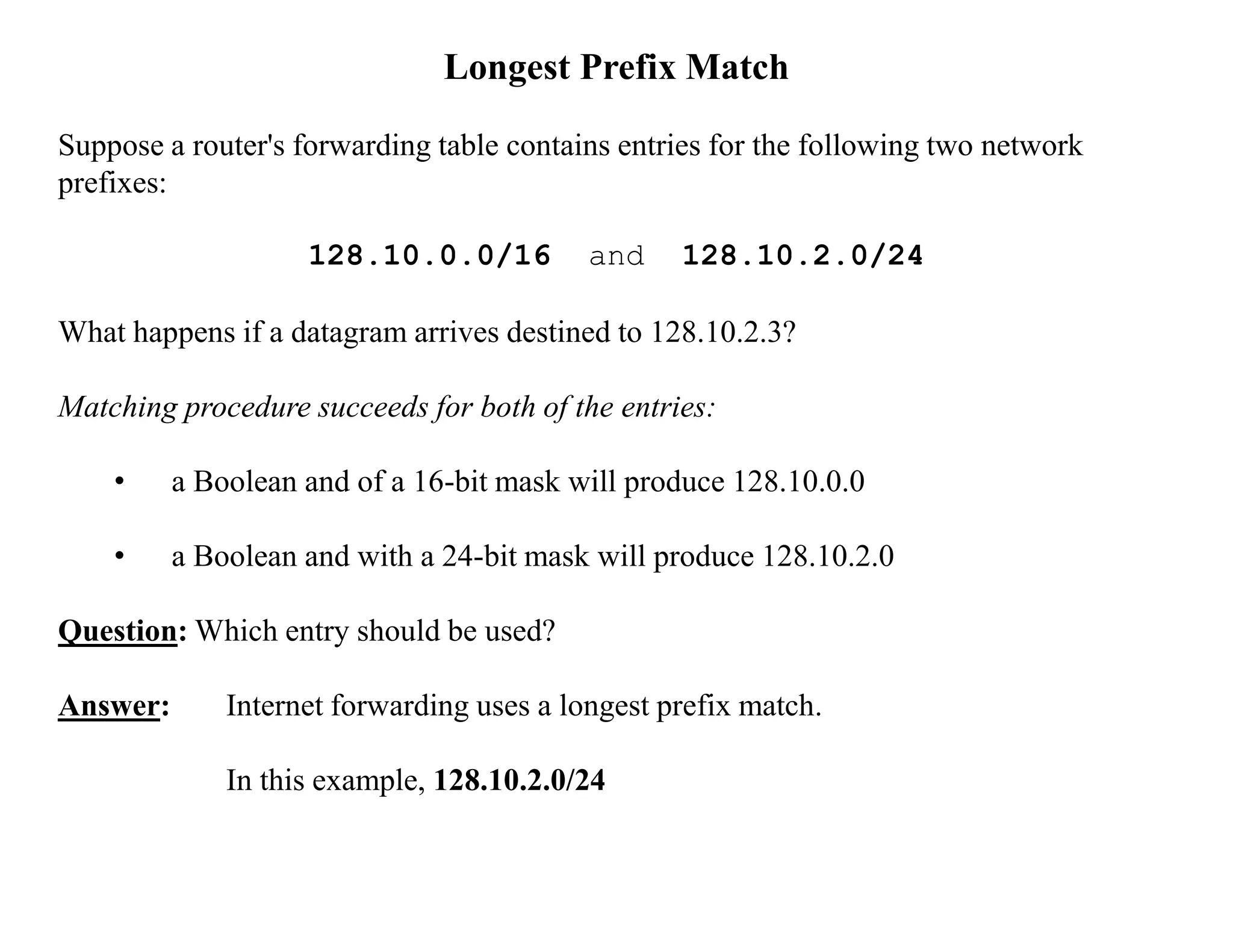Longest Prefix Match
Suppose a router's forwarding table contains entries for the following two network
prefixes:
128.10.0.0/16 and 128.10.2.0/24
What happens if a datagram arrives destined to 128.10.2.3?
Matching procedure succeeds for both of the entries:
• a Boolean and of a 16-bit mask will produce 128.10.0.0
• a Boolean and with a 24-bit mask will produce 128.10.2.0
Question: Which entry should be used?
Answer: Internet forwarding uses a longest prefix match.
In this example, 128.10.2.0/24
 