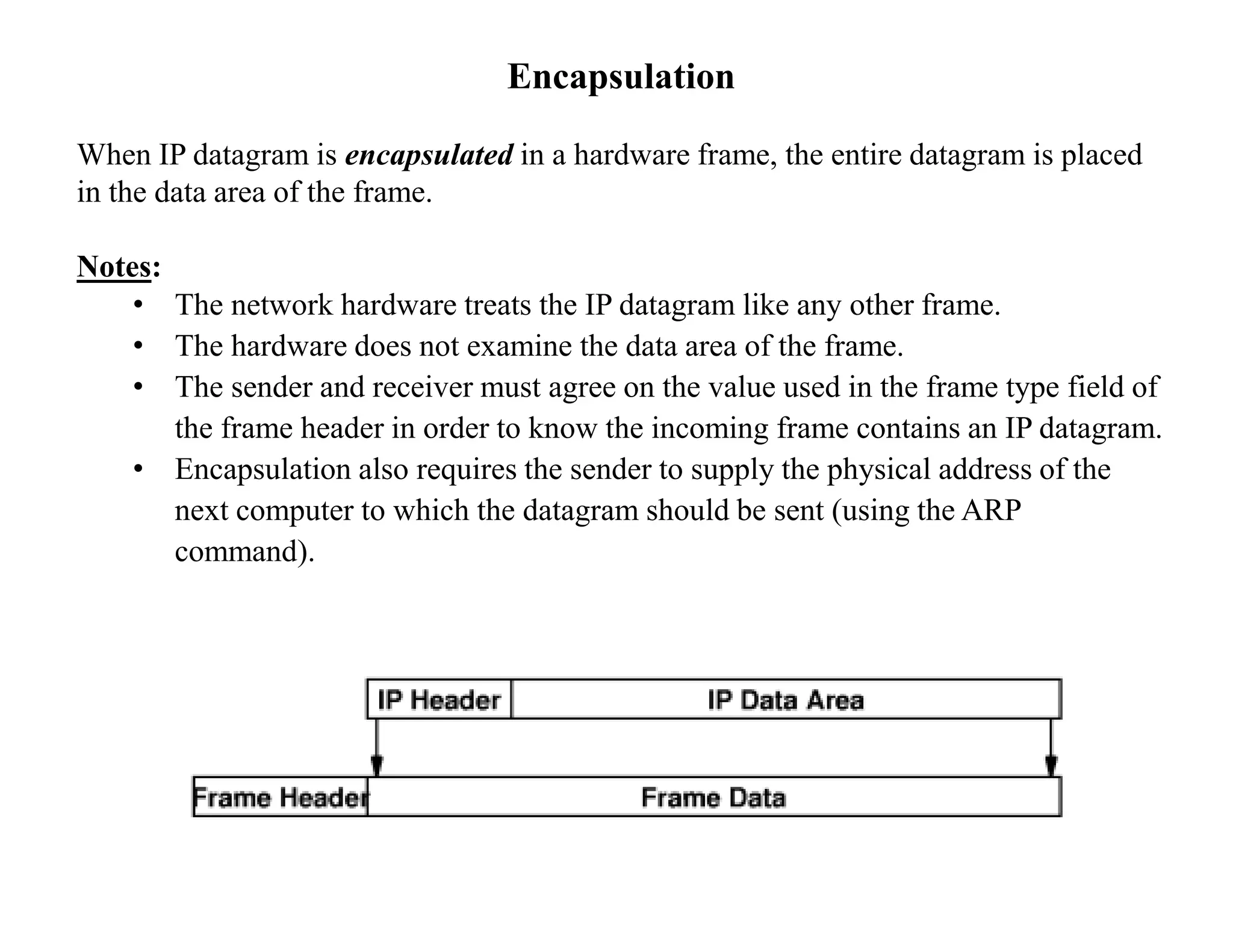Encapsulation
When IP datagram is encapsulated in a hardware frame, the entire datagram is placed
in the data area of the frame.
Notes:
• The network hardware treats the IP datagram like any other frame.
• The hardware does not examine the data area of the frame.
• The sender and receiver must agree on the value used in the frame type field of
the frame header in order to know the incoming frame contains an IP datagram.
• Encapsulation also requires the sender to supply the physical address of the
next computer to which the datagram should be sent (using the ARP
command).
 